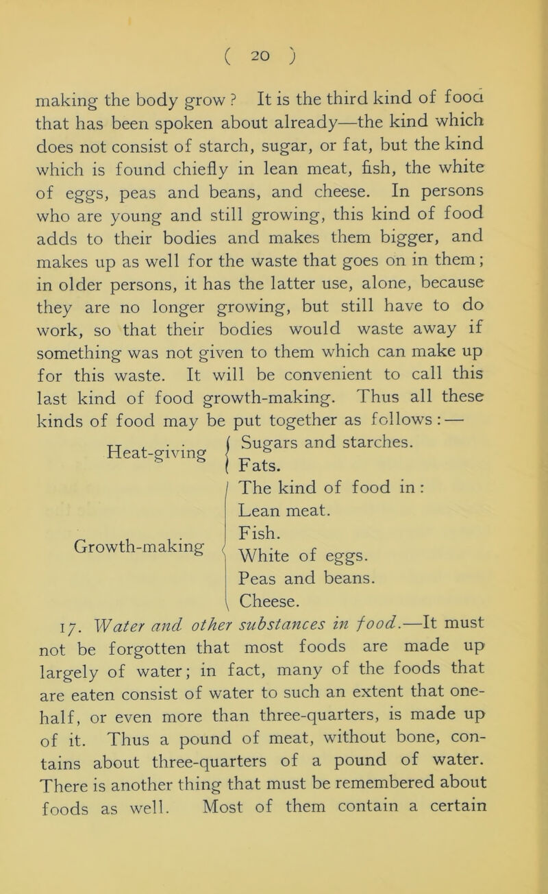 making the body grow ? It is the third kind of fooa that has been spoken about already—the kind which does not consist of starch, sugar, or fat, but the kind which is found chiefly in lean meat, fish, the white of eggs, peas and beans, and cheese. In persons who are young and still growing, this kind of food adds to their bodies and makes them bigger, and makes up as well for the waste that goes on in them; in older persons, it has the latter use, alone, because they are no longer growing, but still have to do work, so that their bodies would waste away if something was not given to them which can make up for this waste. It will be convenient to call this last kind of food growth-making. Thus all these kinds of food may be put together as follows: — Heat-giving Growth-making < Sugars and starches. Fats. The kind of food in : Lean meat. Fish. White of eggs. Peas and beans. Cheese. 17. Water and other substances in food.—It must not be forgotten that most foods are made up largely of water; in fact, many of the foods that are eaten consist of water to such an extent that one- half, or even more than three-quarters, is made up of it. Thus a pound of meat, without bone, con- tains about three-quarters of a pound of water. There is another thing that must be remembered about foods as well. Most of them contain a certain