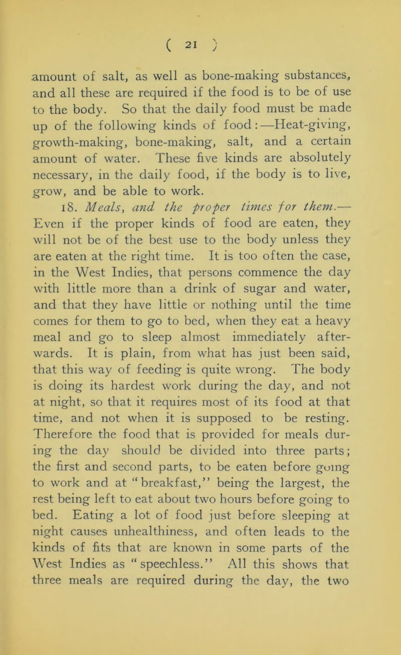 amount of salt, as well as bone-making substances, and all these are required if the food is to be of use to the body. So that the daily food must be made up of the following kinds of food:—Heat-giving, growth-making, bone-making, salt, and a certain amount of water. These five kinds are absolutely necessary, in the daily food, if the body is to live, grow, and be able to work. 18. Meals, and the proper times for them.— Even if the proper kinds of food are eaten, they will not be of the best use to the body unless they are eaten at the right time. It is too often the case, in the West Indies, that persons commence the day with little more than a drink of sugar and water, and that they have little or nothing until the time comes for them to go to bed, when they eat a heavy meal and go to sleep almost immediately after- wards. It is plain, from what has just been said, that this way of feeding is quite wrong. The body is doing its hardest work during the day, and not at night, so that it requires most of its food at that time, and not when it is supposed to be resting. Therefore the food that is provided for meals dur- ing the day should be divided into three parts; the first and second parts, to be eaten before going to work and at “breakfast,” being the largest, the rest being left to eat about two hours before going to bed. Eating a lot of food just before sleeping at night causes unhealthiness, and often leads to the kinds of fits that are known in some parts of the West Indies as “speechless.” All this shows that three meals are required during the day, the two