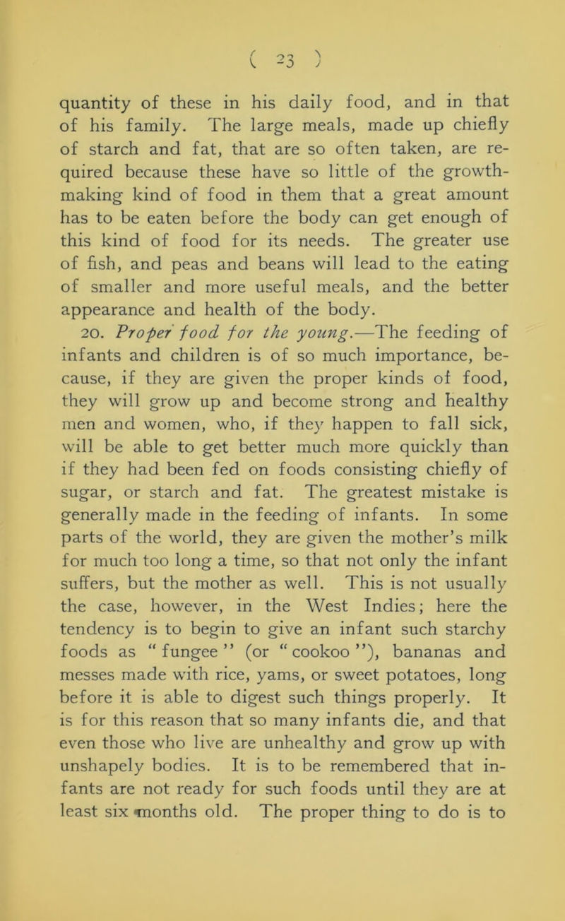 quantity of these in his daily food, and in that of his family. The large meals, made up chiefly of starch and fat, that are so often taken, are re- quired because these have so little of the growth- making kind of food in them that a great amount has to be eaten before the body can get enough of this kind of food for its needs. The greater use of fish, and peas and beans will lead to the eating of smaller and more useful meals, and the better appearance and health of the body. 20. Vroper food for the young.—The feeding of infants and children is of so much importance, be- cause, if they are given the proper kinds of food, they will grow up and become strong and healthy men and women, who, if they happen to fall sick, will be able to get better much more quickly than if they had been fed on foods consisting chiefly of sugar, or starch and fat. The greatest mistake is generally made in the feeding of infants. In some parts of the world, they are given the mother’s milk for much too long a time, so that not only the infant suffers, but the mother as well. This is not usually the case, however, in the West Indies; here the tendency is to begin to give an infant such starchy foods as “ fungee ” (or “ cookoo ”), bananas and messes made with rice, yams, or sweet potatoes, long before it is able to digest such things properly. It is for this reason that so many infants die, and that even those who live are unhealthy and grow up with unshapely bodies. It is to be remembered that in- fants are not ready for such foods until they are at least six Tnonths old. The proper thing to do is to