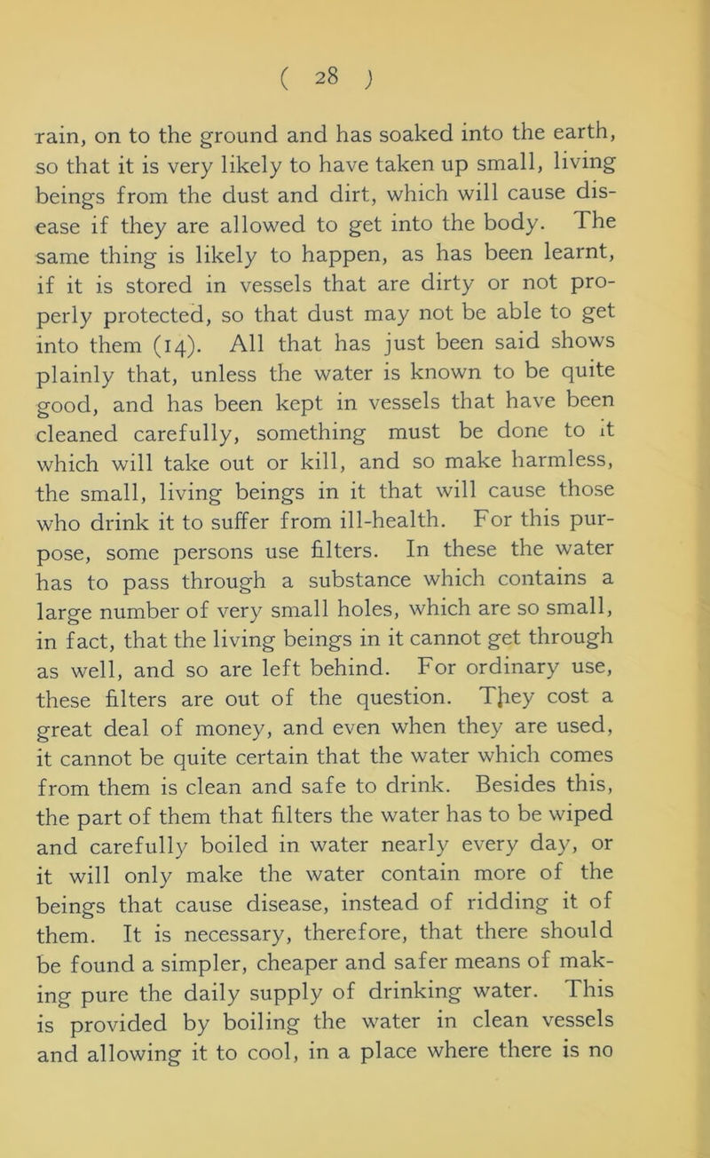 rain, on to the ground and has soaked into the earth, so that it is very likely to have taken up small, living beings from the dust and dirt, which will cause dis- ease if they are allowed to get into the body. The same thing is likely to happen, as has been learnt, if it is stored in vessels that are dirty or not pro- perly protected, so that dust may not be able to get into them (14). All that has just been said shows plainly that, unless the water is known to be quite good, and has been kept in vessels that have been cleaned carefully, something must be done to it which will take out or kill, and so make harmless, the small, living beings in it that will cause those who drink it to suffer from ill-health. For this pur- pose, some persons use filters. In these the water has to pass through a substance which contains a large number of very small holes, which are so small, in fact, that the living beings in it cannot get through as well, and so are left behind. For ordinary use, these filters are out of the question. TJiey cost a great deal of money, and even when they are used, it cannot be quite certain that the water which comes from them is clean and safe to drink. Besides this, the part of them that filters the water has to be wiped and carefully boiled in water nearly every day, or it will only make the water contain more of the beings that cause disease, instead of ridding it of them. It is necessary, therefore, that there should be found a simpler, cheaper and safer means of mak- ing pure the daily supply of drinking water. This is provided by boiling the water in clean vessels and allowing it to cool, in a place where there is no