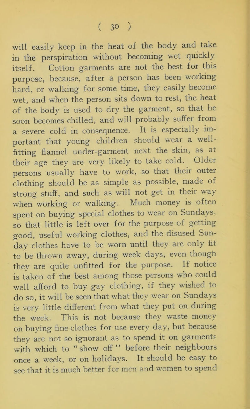 will easily keep in the heat of the body and take in the perspiration without becoming wet quickly itself. Cotton garments are not the best for this purpose, because, after a person has been working hard, or walking for some time, they easily become wet, and when the person sits down to rest, the heat of the body is used to dry the garment, so that he soon becomes chilled, and will probably suffer from a severe cold in consequence. It is especially im- portant that young children should wear a well- fitting flannel under-garment next the skin, as at their age they are very likely to take cold. Older persons usually have to work, so that their outei clothing should be as simple as possible, made of strong stuff, and such as will not get in their way when working or walking. Much money is often spent on buying special clothes to wear on Sundays, so that little is left over for the purpose of getting good, useful working clothes, and the disused Sun- day clothes have to be worn until they are only fit to be thrown away, during week days, even though they are quite unfitted for the purpose. If notice is taken of the best among those persons who could well afford to buy gay clothing, if they wished to do so, it will be seen that what they wear on Sundays is very little different from what they put on during the week. This is not because they waste money on buying fine clothes for use every day, but because they are not so ignorant as to spend it on garments with which to “show off” before their neighbours once a week, or on holidays. It should be easy to see that it is much better for men and women to spend