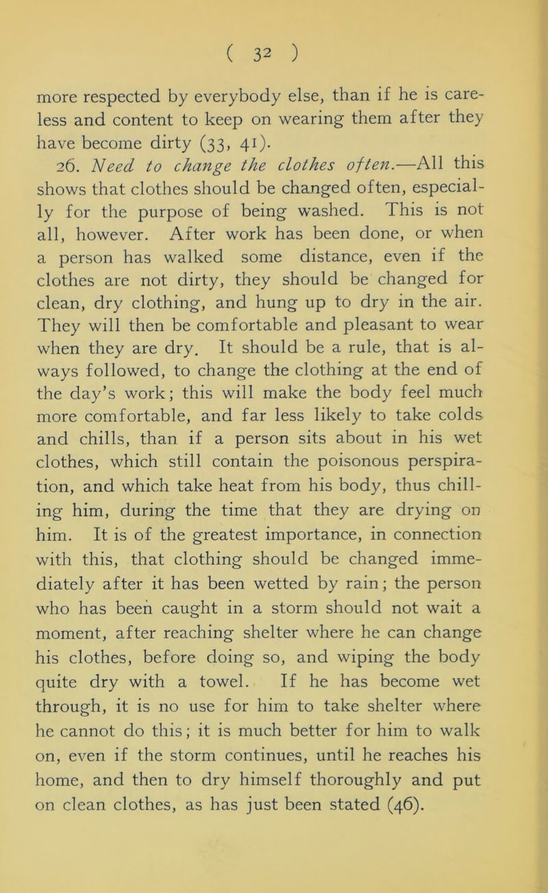 more respected by everybody else, than if he is care- less and content to keep on wearing them after they have become dirty (33, 41). 26. Need to change the clothes often.—All this shows that clothes should be changed often, especial- ly for the purpose of being washed. This is not all, however. After work has been done, or when a person has walked some distance, even if the clothes are not dirty, they should be changed for clean, dry clothing, and hung up to dry in the air. They will then be comfortable and pleasant to wear when they are dry. It should be a rule, that is al- ways followed, to change the clothing at the end of the day’s work; this will make the body feel much more comfortable, and far less likely to take colds and chills, than if a person sits about in his wet clothes, which still contain the poisonous perspira- tion, and which take heat from his body, thus chill- ing him, during the time that they are drying on him. It is of the greatest importance, in connection with this, that clothing should be changed imme- diately after it has been wetted by rain; the person who has been caught in a storm should not wait a moment, after reaching shelter where he can change his clothes, before doing so, and wiping the body quite dry with a towel. If he has become wet through, it is no use for him to take shelter where he cannot do this; it is much better for him to walk on, even if the storm continues, until he reaches his home, and then to dry himself thoroughly and put on clean clothes, as has just been stated (46).