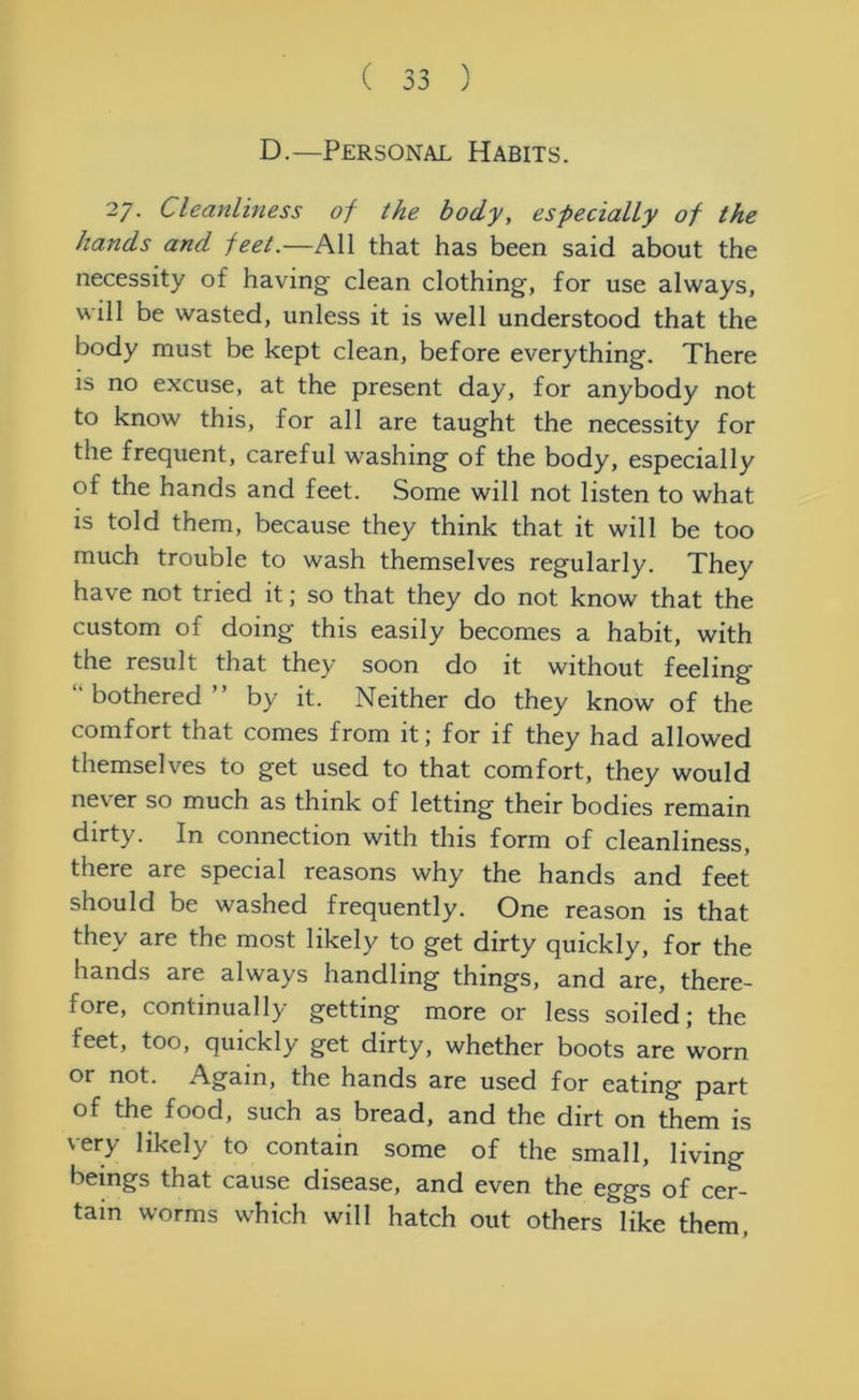 D.—Personal Habits. 27. Cleanliness of the body, especially of the hands and feet.—All that has been said about the necessity of having clean clothing, for use always, will be wasted, unless it is well understood that the body must be kept clean, before everything. There is no excuse, at the present day, for anybody not to know this, for all are taught the necessity for the frequent, careful washing of the body, especially of the hands and feet. Some will not listen to what is told them, because they think that it will be too much trouble to wash themselves regularly. They have not tried it; so that they do not know that the custom of doing this easily becomes a habit, with the result that they soon do it without feeling bothered” by it. Neither do they know of the comfort that comes from it; for if they had allowed themselves to get used to that comfort, they would never so much as think of letting their bodies remain dirty. In connection with this form of cleanliness, there are special reasons why the hands and feet should be washed frequently. One reason is that they are the most likely to get dirty quickly, for the hands are always handling things, and are, there- fore, continually getting more or less soiled; the feet, too, quickly get dirty, whether boots are worn or not. Again, the hands are used for eating part of the food, such as bread, and the dirt on them is very likely to contain some of the small, living beings that cause disease, and even the eggs of cer- tain worms which will hatch out others like them,