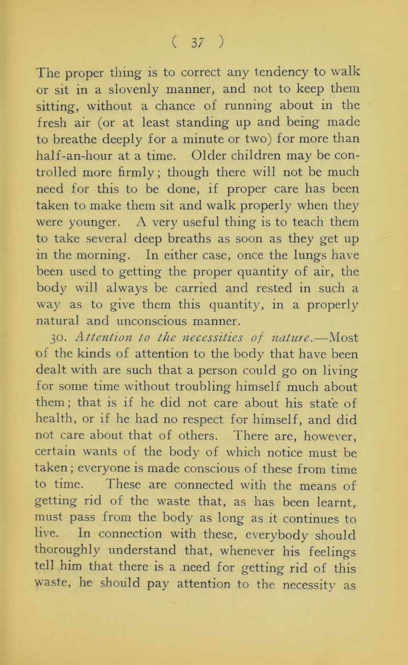 The proper thing is to correct any tendency to walk or sit in a slovenly manner, and not to keep them sitting, without a chance of running about in the fresh air (or at least standing up and being made to breathe deeply for a minute or two) for more than half-an-hour at a time. Older children may be con- trolled more firmly; though there will not be much need for this to be done, if proper care has been taken to make them sit and walk properly when they were younger. A very useful thing is to teach them to take several deep breaths as soon as they get up in the morning. In either case, once the lungs have been used to getting the proper quantity of air, the body will always be carried and rested in such a way as to give them this quantity, in a properly natural and unconscious manner. 30. Attention to the necessities of nature.—Most of the kinds of attention to the body that have been dealt with are such that a person could go on living for some time without troubling himself much about them; that is if he did not care about his state of health, or if he had no respect for himself, and did not care about that of others. There are, however, certain wants of the body of which notice must be taken; everyone is made conscious of these from time to time. These are connected with the means of getting rid of the waste that, as has been learnt, must pass from the body as long as it continues to live. In connection with these, everybody should thoroughly understand that, whenever his feelings tell him that there is a need for getting rid of this waste, he should pay attention to the necessity as