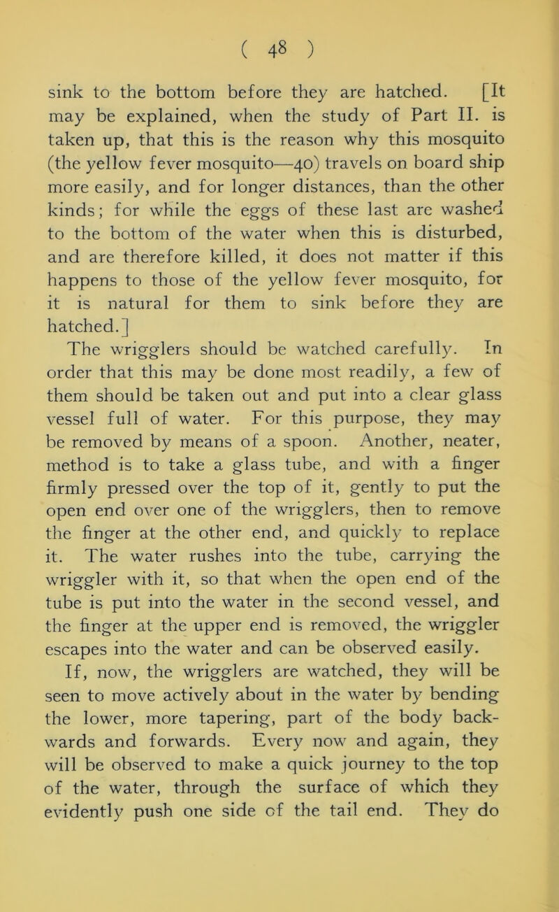 sink to the bottom before they are hatched. [It may be explained, when the study of Part II. is taken up, that this is the reason why this mosquito (the yellow fever mosquito—40) travels on board ship more easily, and for longer distances, than the other kinds; for while the eggs of these last are washed to the bottom of the water when this is disturbed, and are therefore killed, it does not matter if this happens to those of the yellow fever mosquito, for it is natural for them to sink before they are hatched.] The wrigglers should be watched carefully. In order that this may be done most readily, a few of them should be taken out and put into a clear glass vessel full of water. For this purpose, they may be removed by means of a spoon. Another, neater, method is to take a glass tube, and with a finger firmly pressed over the top of it, gently to put the open end over one of the wrigglers, then to remove the finger at the other end, and quickly to replace it. The water rushes into the tube, carrying the wriggler with it, so that when the open end of the tube is put into the water in the second vessel, and the finger at the upper end is removed, the wriggler escapes into the water and can be observed easily. If, now, the wrigglers are watched, they will be seen to move actively about in the water by bending the lower, more tapering, part of the body back- wards and forwards. Every now and again, they will be observed to make a quick journey to the top of the water, through the surface of which they evidently push one side of the tail end. They do