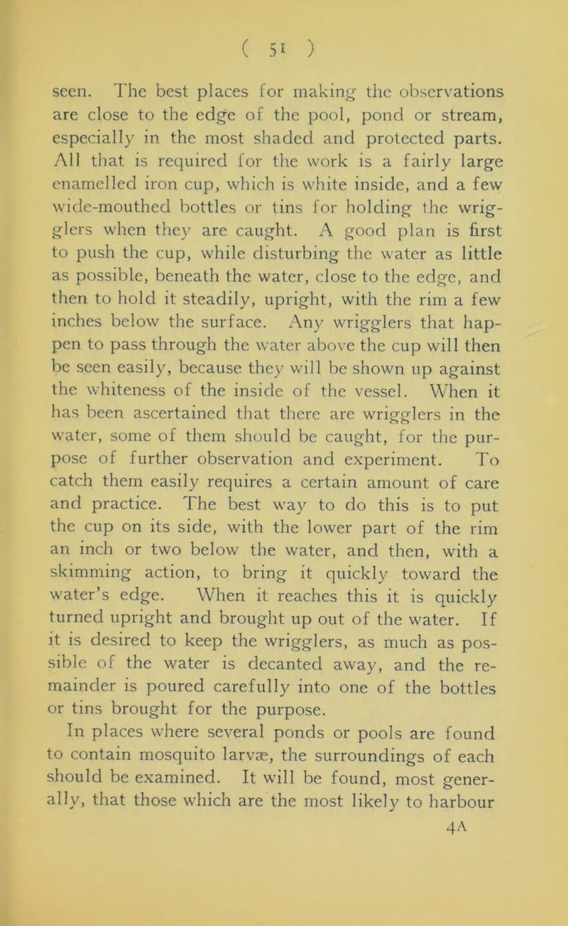 seen. The best places for making the observations are close to the edge of the pool, pond or stream, especially in the most shaded and protected parts. All that is required for the work is a fairly large enamelled iron cup, which is white inside, and a few wide-mouthed bottles or tins for holding the wrig- glers when they are caught. A good plan is first to push the cup, while disturbing the water as little as possible, beneath the water, close to the edge, and then to hold it steadily, upright, with the rim a few inches below the surface. Any wrigglers that hap- pen to pass through the water above the cup will then be seen easily, because they will be shown up against the whiteness of the inside of the vessel. When it has been ascertained that there are wrigglers in the water, some of them should be caught, for the pur- pose of further observation and experiment. To catch them easily requires a certain amount of care and practice. The best way to do this is to put the cup on its side, with the lower part of the rim an inch or two below the water, and then, with a skimming action, to bring it quickly toward the water’s edge. When it reaches this it is quickly turned upright and brought up out of the water. If it is desired to keep the wrigglers, as much as pos- sible of the water is decanted away, and the re- mainder is poured carefully into one of the bottles or tins brought for the purpose. In places where several ponds or pools are found to contain mosquito larvae, the surroundings of each should be examined. It will be found, most gener- ally, that those which are the most likely to harbour 4A