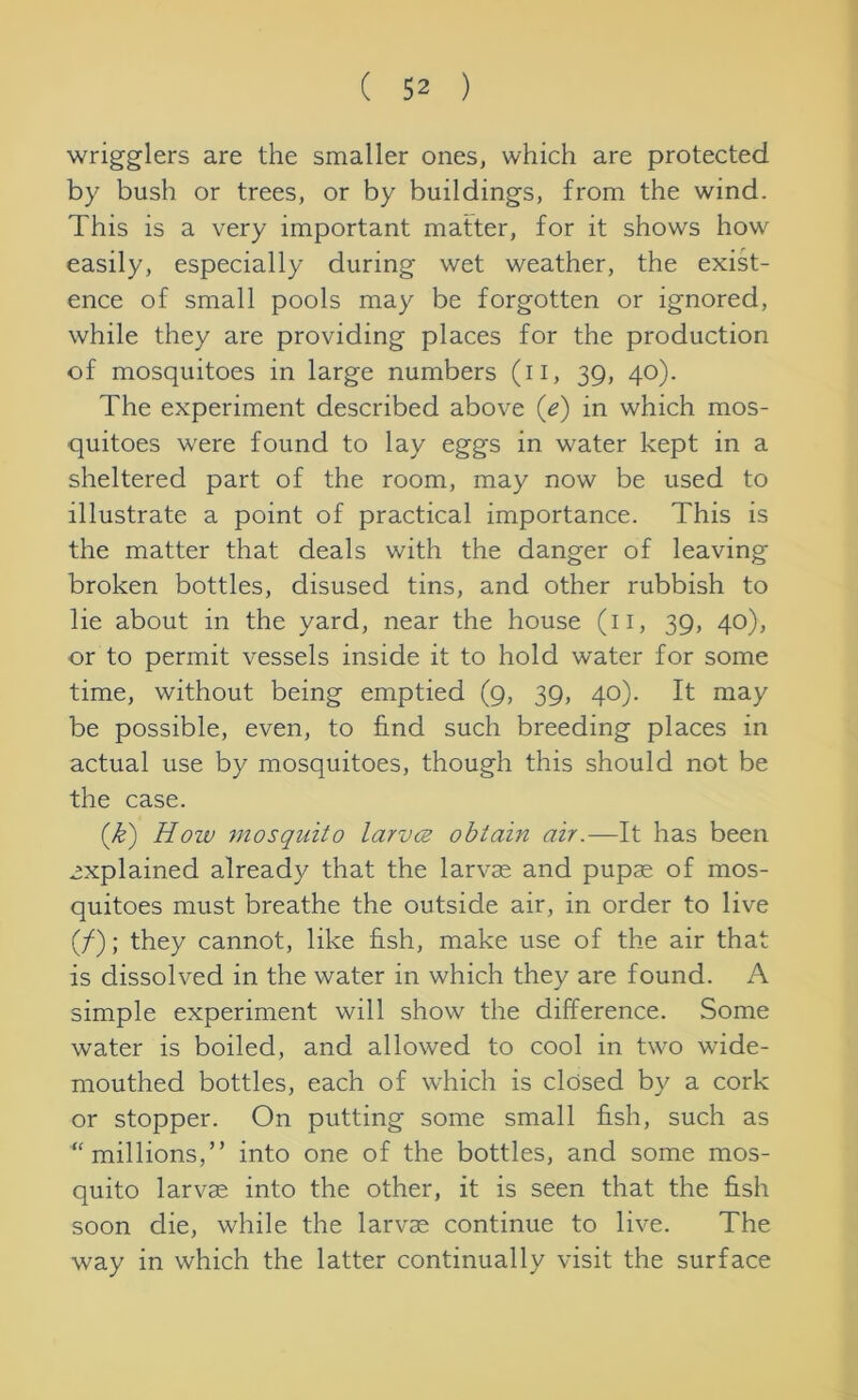wrigglers are the smaller ones, which are protected by bush or trees, or by buildings, from the wind. This is a very important matter, for it shows how easily, especially during wet weather, the exist- ence of small pools may be forgotten or ignored, while they are providing places for the production of mosquitoes in large numbers (u, 39, 40). The experiment described above (e) in which mos- quitoes were found to lay eggs in water kept in a sheltered part of the room, may now be used to illustrate a point of practical importance. This is the matter that deals with the danger of leaving broken bottles, disused tins, and other rubbish to lie about in the yard, near the house (11, 39, 40), or to permit vessels inside it to hold water for some time, without being emptied (9, 39, 40). It may be possible, even, to find such breeding places in actual use by mosquitoes, though this should not be the case. (£) How mosquito larvcz obtain air.—It has been explained already that the larvae and pupae of mos- quitoes must breathe the outside air, in order to live (/); they cannot, like fish, make use of the air that is dissolved in the water in which they are found. A simple experiment will show the difference. Some water is boiled, and allowed to cool in two wide- mouthed bottles, each of which is closed by a cork or stopper. On putting some small fish, such as ‘'millions,” into one of the bottles, and some mos- quito larvm into the other, it is seen that the fish soon die, while the larvae continue to live. The way in which the latter continually visit the surface