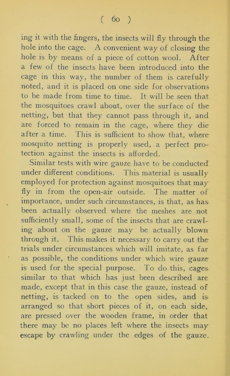 mg it with the fingers, the insects will fly through the hole into the cage. A convenient way of closing the hole is by means of a piece of cotton wool. After a few of the insects have been introduced into the cage in this way, the number of them is carefully noted, and it is placed on one side for observations to be made from time to time. It will be seen that the mosquitoes crawl about, over the surface of the netting, but that they cannot pass through it, and are forced to remain in the cage, where they die after a time. This is sufficient to show that, where mosquito netting is properly used, a perfect pro- tection against the insects is afforded. Similar tests with wire gauze have to be conducted under different conditions. This material is usually employed for protection against mosquitoes that may fly in from the open-air outside. The matter of importance, under such circumstances, is that, as has- been actually observed where the meshes are not sufficiently small, some of the insects that are crawl- ing about on the gauze may be actually blown through it. This makes it necessary to carry out the trials under circumstances which will imitate, as far as possible, the conditions under which wire gauze is used for the special purpose. To do this, cages similar to that which has just been described are made, except that in this case the gauze, instead of netting, is tacked on to the open sides, and is arranged so that short pieces of it, on each side, are pressed over the wooden frame, in order that there may be no places left where the insects may escape by crawling under the edges of the gauze.