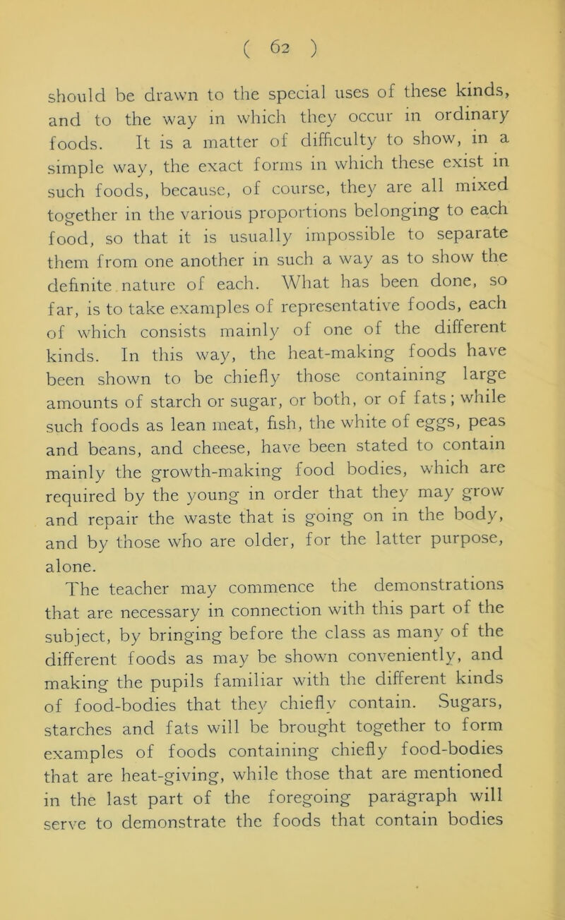 should be drawn to the special uses of these kinds, and to the way in which they occur m ordinary foods. It is a matter of difficulty to show, in a simple way, the exact forms in which these exist in such foods, because, of course, they are all mixed together in the various proportions belonging to each food, so that it is usually impossible to separate them from one another in such a way as to show the definite nature of each. What has been done, so far, is to take examples of representative foods, each of which consists mainly of one of the different kinds. In this way, the heat-making foods have been shown to be chiefly those containing large amounts of starch or sugar, or both, or of fats; while such foods as lean meat, fish, the white of eggs, peas and beans, and cheese, have been stated to contain mainly the growth-making food bodies, which are required by the young in order that they may grow and repair the waste that is going on in the body, and by those who are older, for the latter purpose, alone. The teacher may commence the demonstrations that are necessary in connection with this part of the subject, by bringing before the class as many of the different foods as may be shown conveniently, and making the pupils familiar with the different kinds of food-bodies that they chiefly contain. Sugars, starches and fats will be brought together to form examples of foods containing chiefly food-bodies that are heat-giving, while those that are mentioned in the last part of the foregoing paragraph will serve to demonstrate the foods that contain bodies