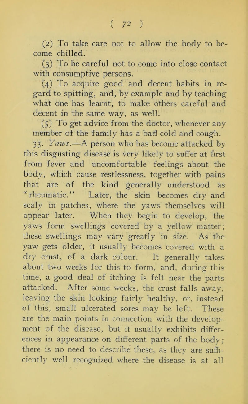 ( ) (2) To take care not to allow the body to be- come chilled. (3) To be careful not to come into close contact with consumptive persons. (4) To acquire good and decent habits in re- gard to spitting, and, by example and by teaching what one has learnt, to make others careful and decent in the same way, as well. (5) To get advice from the doctor, whenever any member of the family has a bad cold and cough. 33. Yaws.—A person who has become attacked by this disgusting disease is very likely to suffer at first from fever and uncomfortable feelings about the body, which cause restlessness, together with pains that are of the kind generally understood as “rheumatic.” Later, the skin becomes dry and scaly in patches, where the yaws themselves will appear later. When they begin to develop, the yaws form swellings covered by a yellow matter; these swellings may vary greatly in size. As the yaw gets older, it usually becomes covered with a dry crust, of a dark colour. It generally takes about two weeks for this to form, and, during this time, a good deal of itching is felt near the parts attacked. After some weeks, the crust falls away, leaving the skin looking fairly healthy, or, instead of this, small ulcerated sores may be left. These are the main points in connection with the develop- ment of the disease, but it usually exhibits differ- ences in appearance on different parts of the body; there is no need to describe these, as they are suffi- ciently well recognized where the disease is at all