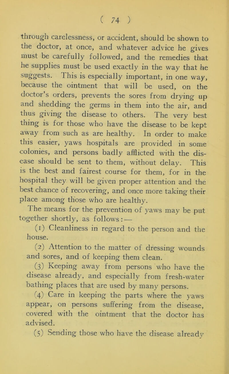 through carelessness, or accident, should be shown to the doctor, at once, and whatever advice he gives must be carefully followed, and the remedies that he supplies must be used exactly in the way that he suggests. 1 his is especially important, in one way, because the ointment that will be used, on the doctor s orders, prevents the sores from drying up and shedding the germs in them into the air, and thus giving the disease to others. The very best thing is for those who have the disease to be kept away from such as are healthy. In order to make this easier, yaws hospitals are provided in some colonies, and persons badly afflicted with the dis- ease should be sent to them, without delay. This is the best and fairest course for them, for in the hospital they will be given proper attention and the best chance of recovering, and once more taking their place among those who are healthy. The means for the prevention of yaws may be put together shortly, as follows: — (1) Cleanliness in regard to the person and the house. (2) Attention to the matter of dressing wounds and sores, and of keeping them clean. (3) Keeping away from persons who have the disease already, and especially from fresh-water bathing places that are used by many persons. (4) Care in keeping the parts where the yaws appear, on persons suffering from the disease, covered with the ointment that the doctor has advised. (5) Sending those who have the disease alreadv