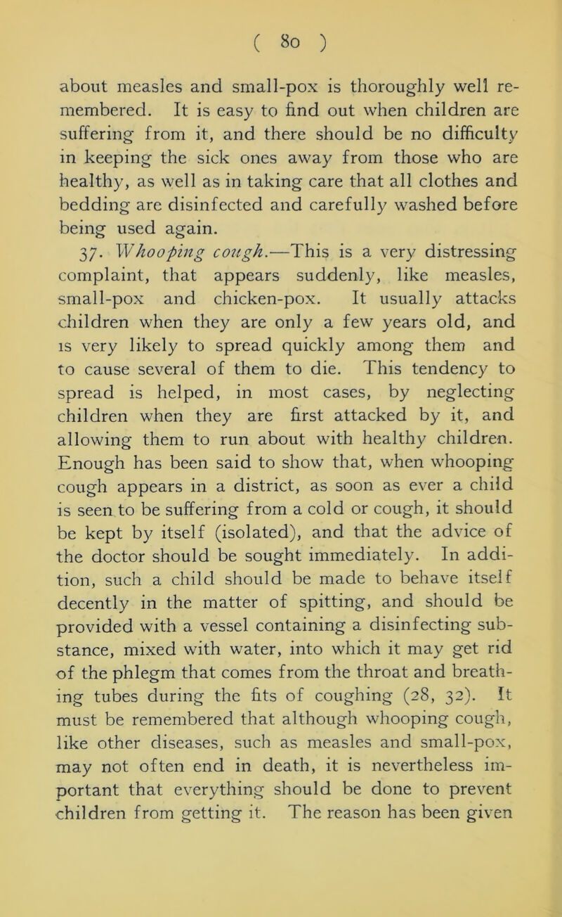 about measles and small-pox is thoroughly well re- membered. It is easy to find out when children are suffering from it, and there should be no difficulty in keeping the sick ones away from those who are healthy, as well as in taking care that all clothes and bedding are disinfected and carefully washed before being used again. 37. Whooping cough.—This is a very distressing complaint, that appears suddenly, like measles, small-pox and chicken-pox. It usually attacks children when they are only a few years old, and is very likely to spread quickly among them and to cause several of them to die. This tendency to spread is helped, in most cases, by neglecting children when they are first attacked by it, and allowing them to run about with healthy children. Enough has been said to show that, when whooping cough appears in a district, as soon as ever a child is seen to be suffering from a cold or cough, it should be kept by itself (isolated), and that the advice of the doctor should be sought immediately. In addi- tion, such a child should be made to behave itself decently in the matter of spitting, and should be provided with a vessel containing a disinfecting sub- stance, mixed with water, into which it may get rid of the phlegm that comes from the throat and breath- ing tubes during the fits of coughing (28, 32). It must be remembered that although whooping cough, like other diseases, such as measles and small-pox, may not often end in death, it is nevertheless im- portant that everything should be done to prevent children from getting it. The reason has been given