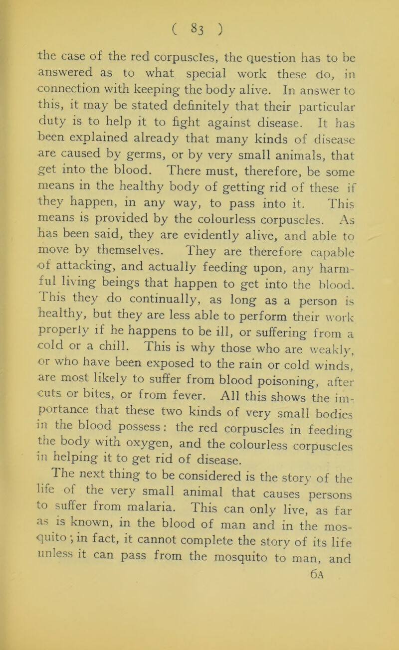 the case of the red corpuscles, the question has to be answered as to what special work these do, in connection with keeping the body alive. In answer to this, it may be stated definitely that their particular duty is to help it to fight against disease. It has been explained already that many kinds of disease are caused by germs, or by very small animals, that get into the blood. There must, therefore, be some means in the healthy body of getting rid of these if they happen, in any way, to pass into it. This means is provided by the colourless corpuscles. As has been said, they are evidently alive, and able to move by themselves. They are therefore capable •of attacking, and actually feeding upon, any harm- ful living beings that happen to get into the blood. This they do continually, as long as a person is healthy, but they are less able to perform their work properly if he happens to be ill, or suffering from a cold or a chill. This is why those who are weakly, or who have been exposed to the rain or cold winds, are most likely to suffer from blood poisoning, after cuts or bites, or from fever. All this shows the im- portance that these two kinds of very small bodies in the blood possess : the red corpuscles in feeding tne body with oxygen, and the colourless corpuscles in helping it to get rid of disease. The next thing to be considered is the story of the life of the very small animal that causes persons to suffer from malaria. This can only live, as far as is known, in the blood of man and in the mos- quito • in fact, it cannot complete the story of its life unless it can pass from the mosquito to man, and 6a