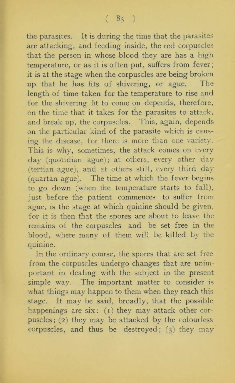 the parasites. It is during the time that the parasites are attacking, and feeding inside, the red corpuscles that the person in whose blood they are has a high temperature, or as it is often put, suffers from fever; it is at the stage when the corpuscles are being broken up that he has fits of shivering, or ague. The length of time taken for the temperature to rise and for the shivering fit to come on depends, therefore, on the time that it takes for the parasites to attack, and break up, the corpuscles. This, again, depends on the particular kind of the parasite which is caus- ing the disease, for there is more than one variety. This is why, sometimes, the attack comes on every day (quotidian ague); at others, every other day (tertian ague), and at others still, every third day (quartan ague). The time at which the fever begins to go down (when the temperature starts to fall), just before the patient commences to suffer from ague, is the stage at which quinine should be given, for it is then that the spores are about to leave the remains of the corpuscles and be set free in the blood, where many of them will be killed by the quinine. In the ordinary course, the spores that are set free from the corpuscles undergo changes that are unim- portant in dealing with the subject in the present simple way. The important matter to consider is what things may happen to them when they reach this stage. It may be said, broadly, that the possible happenings are six: (i) they may attack other cor- puscles ; (2) they may be attacked by the colourless corpuscles, and thus be destroyed; (3) they may
