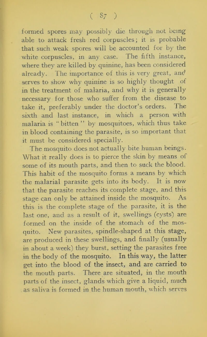formed spores may possibly die through not being able to attack fresh red corpuscles; it is probable that such weak spores will be accounted for by the white corpuscles, in any case. The fifth instance, where they are killed by quinine, has been considered already. The importance of this is very great, and serves to show why quinine is so highly thought of in the treatment of malaria, and why it is generally necessary for those who suffer from the disease to take it, preferably under the doctor’s orders. The sixth and last instance, in which a person with malaria is “bitten ” by mosquitoes, which thus take in blood containing the parasite, is so important that it must be considered specially. The mosquito does not actually bite human beings. What it really does is to pierce the skin by means of some of its mouth parts, and then to suck the blood. This habit of the mosquito forms a means by which the malarial parasite gets into its body- It is now that the parasite reaches its complete stage, and this stage can only be attained inside the mosquito. As this is the complete stage of the parasite, it is the last one, and as a result of it, swellings (cysts) are formed on the inside of the stomach of the mos- quito. New parasites, spindle-shaped at this stage, are produced in these swellings, and finally (usually in about a week) they burst, setting the parasites free in the body of the mosquito. In this way, the latter get into the blood of the insect, and are carried to the mouth parts. There are situated, in the mouth parts of the insect, glands which give a liquid, much as saliva is formed in the human mouth, which serves