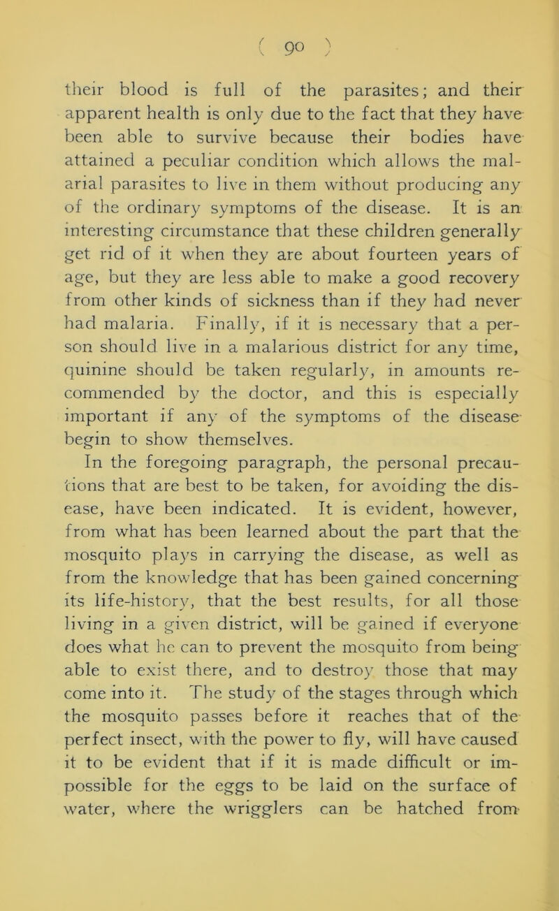 their blood is full of the parasites; and their apparent health is only due to the fact that they have been able to survive because their bodies have attained a peculiar condition which allows the mal- arial parasites to live in them without producing' any of the ordinary symptoms of the disease. It is an interesting circumstance that these children generally get rid of it when they are about fourteen years of age, but they are less able to make a good recovery from other kinds of sickness than if they had never had malaria. Finally, if it is necessary that a per- son should live in a malarious district for any time, quinine should be taken regularly, in amounts re- commended by the doctor, and this is especially important if any of the symptoms of the disease begin to show themselves. In the foregoing paragraph, the personal precau- tions that are best to be taken, for avoiding the dis- ease, have been indicated. It is evident, however, from what has been learned about the part that the mosquito plays in carrying the disease, as well as from the knowledge that has been gained concerning its life-historv, that the best results, for all those living in a given district, will be gained if everyone does what he can to prevent the mosquito from being- able to exist there, and to destroy those that may come into it. The study of the stages through which the mosquito passes before it reaches that of the perfect insect, with the power to fly, will have caused it to be evident that if it is made difficult or im- possible for the eggs to be laid on the surface of water, where the wrigglers can be hatched from