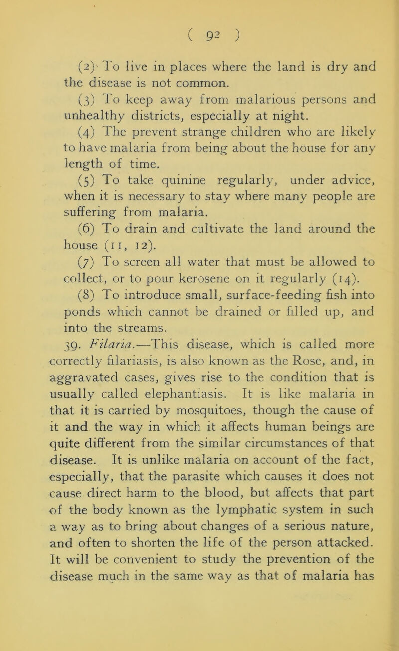 (2) ' To live in places where the land is dry and the disease is not common. (3) To keep away from malarious persons and unhealthy districts, especially at night. (4) The prevent strange children who are likely to have malaria from being about the house for any length of time. (5) To take quinine regularly, under advice, when it is necessary to stay where many people are suffering from malaria. (6) To drain and cultivate the land around the house (11, 12). (7) To screen all water that must be allowed to collect, or to pour kerosene on it regularly (14). (8) To introduce small, surface-feeding fish into ponds which cannot be drained or filled up, and into the streams. 39. Filaria.—This disease, which is called more correctly hlariasis, is also known as the Rose, and, in aggravated cases, gives rise to the condition that is usually called elephantiasis. It is like malaria in that it is carried by mosquitoes, though the cause of it and the way in which it affects human beings are quite different from the similar circumstances of that disease. It is unlike malaria on account of the fact, especially, that the parasite which causes it does not cause direct harm to the blood, but affects that part of the body known as the lymphatic system in such a way as to bring about changes of a serious nature, and often to shorten the life of the person attacked. It will be convenient to study the prevention of the disease much in the same way as that of malaria has