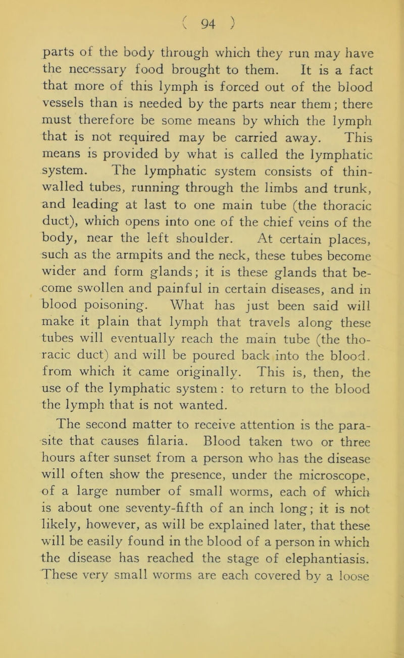parts of the body through which they run may have the necessary food brought to them. It is a fact that more of this lymph is forced out of the blood vessels than is needed by the parts near them; there must therefore be some means by which the lymph that is not required may be carried away. This means is provided by what is called the lymphatic system. The lymphatic system consists of thin- walled tubes, running through the limbs and trunk, and leading at last to one main tube (the thoracic duct), which opens into one of the chief veins of the body, near the left shoulder. At certain places, such as the armpits and the neck, these tubes become wider and form glands; it is these glands that be- come swollen and painful in certain diseases, and in blood poisoning. What has just been said will make it plain that lymph that travels along these tubes will eventually reach the main tube (the tho- racic duct) and will be poured back into the blood, from which it came originally. This is, then, the use of the lymphatic system: to return to the blood the lymph that is not wanted. The second matter to receive attention is the para- site that causes hlaria. Blood taken two or three hours after sunset from a person who has the disease will often show the presence, under the microscope, of a large number of small worms, each of which is about one seventy-fifth of an inch long; it is not likely, however, as will be explained later, that these will be easily found in the blood of a person in which the disease has reached the stage of elephantiasis. These very small worms are each covered by a loose