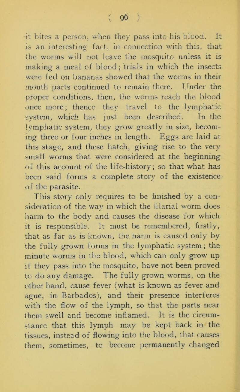 it bites a person, when they pass into his blood. It is an interesting fact, in connection with this, that the worms will not leave the mosquito unless it is making a meal of blood; trials in which the insects were fed on bananas showed that the worms in their mouth parts continued to remain there. Under the proper conditions, then, the worms reach the blood once more; thence they travel to the lymphatic system, which has just been described. In the lymphatic system, they grow greatly in size, becom- ing three or four inches in length. Eggs are laid at this stage, and these hatch, giving rise to the very small worms that were considered at the beginning of this account of the life-history; so that what has been said forms a complete story of the existence of the parasite. This story only requires to be finished by a con- sideration of the way in which the filarial worm does harm to the body and causes the disease for which it is responsible. It must be remembered, firstly, that as far as is known, the harm is caused only by the fully grown forms in the lymphatic system; the minute worms in the blood, which can only grow up if they pass into the mosquito, have not been proved to do any damage. The fully grown worms, on the other hand, cause fever (what is known as fever and ague, in Barbados), and their presence interferes with the flow of the lymph, so that the parts near them swell and become inflamed. It is the circum- stance that this lymph may be kept back in the tissues, instead of flowing into the blood, that causes them, sometimes, to become permanently changed