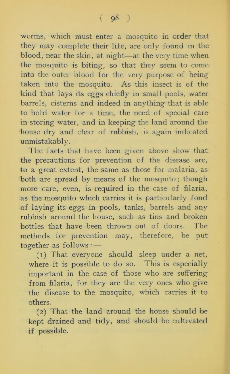 worms, which must enter a mosquito in order that they may complete their life, are only found in the blood, near the skin, at night—at the very time when the mosquito is biting, so that they seem to come into the outer blood for the very purpose of being taken into the mosquito. As this insect is of the kind that lays its eggs chiefly in small pools, water barrels, cisterns and indeed in anything that is able to hold water for a time, the need of special care in storing water, and in keeping the land around the house dry and clear of rubbish, is again indicated unmistakably. The facts that have been given above show that the precautions for prevention of the disease are, to a great extent, the same as those for malaria, as both are spread by means of the mosquito; though more care, even, is required in the case of filaria, as the mosquito which carries it is particularly fond of laying its eggs in pools, tanks, barrels and any rubbish around the house, such as tins and broken bottles that have been thrown out of doors. The methods for prevention may, therefore, be put together as follows: — (1) That everyone should sleep under a net, where it is possible to do so. This is especially important in the case of those who are suffering from filaria, for they are the very ones who give the disease to the mosquito, which carries it to others. (2) That the land around the house should be kept drained and tidy, and should be cultivated if possible.