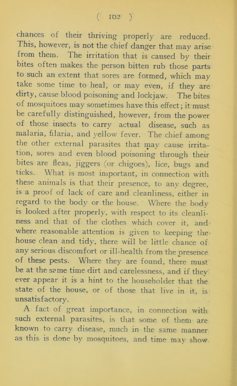 chances of their thriving' properly are reduced. This, however, is not the chief danger that may arise from them. The irritation that is caused by their bites often makes the person bitten rub those parts to such an extent that sores are formed, which may take some time to heal, or may even, if they are dirty, cause blood poisoning and lockjaw. The bites of mosquitoes may sometimes have this effect; it must be carefully distinguished, however, from the power of those insects to carry actual disease, such as malaria, filaria, and yellow fever. The chief among' the other external parasites that may cause irrita- tion, sores and even blood poisoning through their bites are fleas, jiggers (or chigoes), lice, bugs and ticks. What is most important, in connection with these animals is that their presence, to anv degree, is a proof of lack of care and cleanliness, either in regard to the body or the house. Where the bodv is looked after properly, with respect to its cleanli- ness and that of the clothes which cover it, and where reasonable attention is given to keeping the- house clean and tidy, there will be little chance of any serious discomfort or ill-health from the Dresence of these pests. Where they are found, there must be at the same time dirt and carelessness, and if they ever appear it is a hint to the householder that the state of the house, or of those that live in it, is unsatisfactory. A fact of great importance, in connection with such external parasites, is that some of them are known to carry disease, much in the same manner as this is done by mosquitoes, and time may show