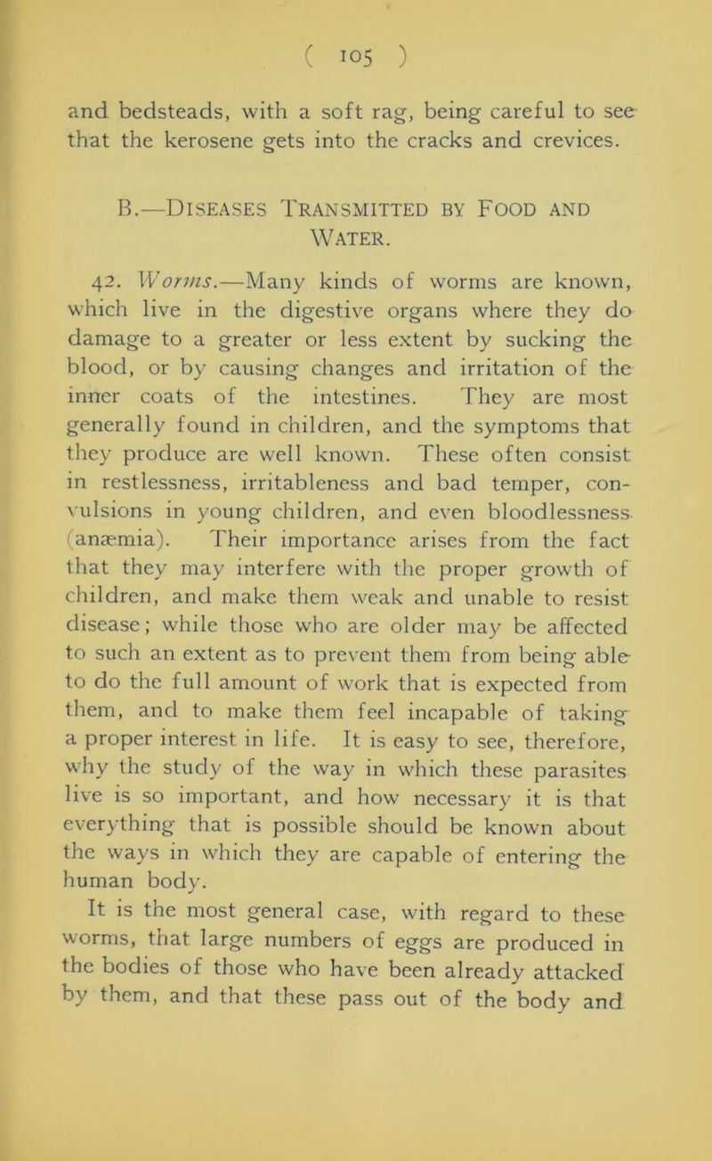 and bedsteads, with a soft rag, being careful to see that the kerosene gets into the cracks and crevices. B.—Diseases Transmitted by Food and Water. 42. Worms.—Many kinds of worms are known, which live in the digestive organs where they do damage to a greater or less extent by sucking the blood, or by causing changes and irritation of the inner coats of the intestines. They are most generally found in children, and the symptoms that they produce are well known. These often consist in restlessness, irritableness and bad temper, con- vulsions in young children, and even bloodlessness !anaemia). Their importance arises from the fact that they may interfere with the proper growth of children, and make them weak and unable to resist disease; while those who are older may be affected to such an extent as to prevent them from being able to do the full amount of work that is expected from them, and to make them feel incapable of taking* a proper interest in life. It is easy to see, therefore, why the study of the way in which these parasites live is so important, and how necessary it is that everything that is possible should be known about the ways in which they are capable of entering the human body. It is the most general case, with regard to these worms, that large numbers of eggs are produced in the bodies of those who have been already attacked by them, and that these pass out of the body and