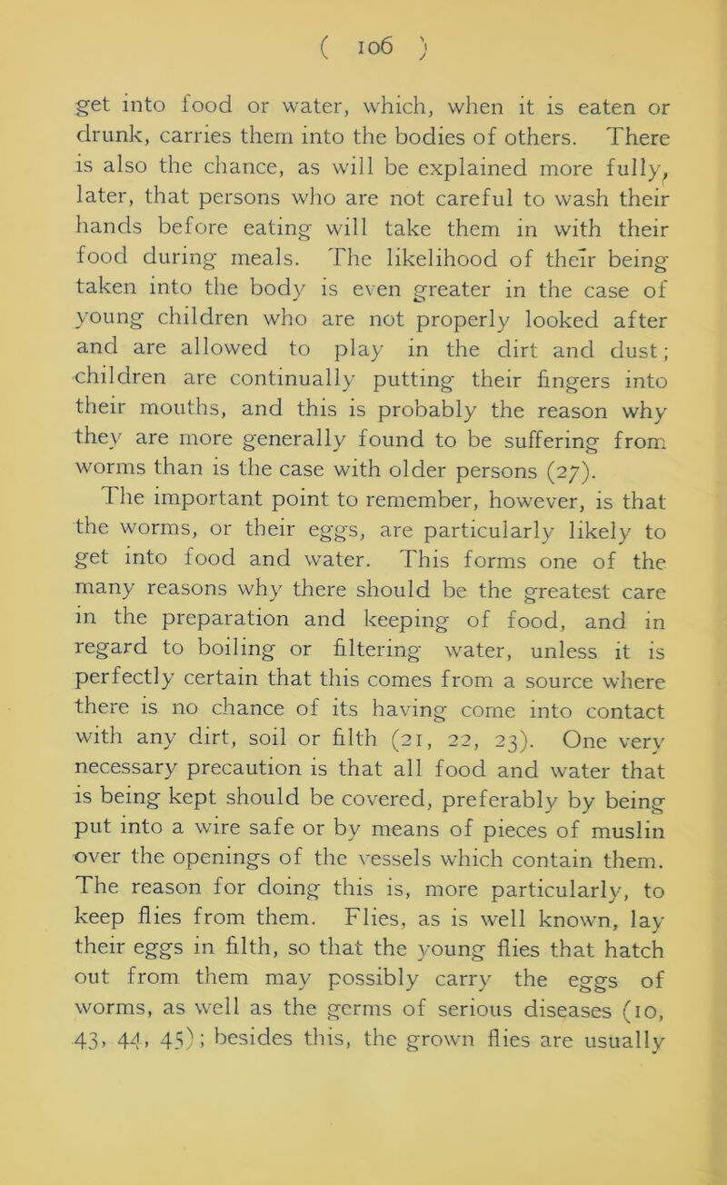 get into food or water, which, when it is eaten or drunk, carries them into the bodies of others. There is also the chance, as will be explained more fully, later, that persons who are not careful to wash their hands before eating will take them in with their food during meals. The likelihood of their being taken into the body is even greater in the case of young children who are not properly looked after and are allowed to play in the dirt and dust; children are continually putting their lingers into their mouths, and this is probably the reason why they are more generally found to be suffering from worms than is the case with older persons (27). d he important point to remember, however, is that the worms, or their eggs, are particularly likely to get into food and water. This forms one of the many reasons why there should be the greatest care in the preparation and keeping of food, and in regard to boiling or filtering water, unless it is perfectly certain that this comes from a source where there is no chance of its having come into contact with any dirt, soil or filth (21, 22, 23). One very necessary precaution is that all food and water that is being kept should be covered, preferably by being put into a wire safe or by means of pieces of muslin over the openings of the vessels which contain them. The reason for doing this is, more particularly, to keep flies from them. Flies, as is well known, lay their eggs in filth, so that the young flies that hatch out from them may possibly carry the eggs of worms, as well as the germs of serious diseases (10, 43, 44, 45); besides this, the grown flies are usually