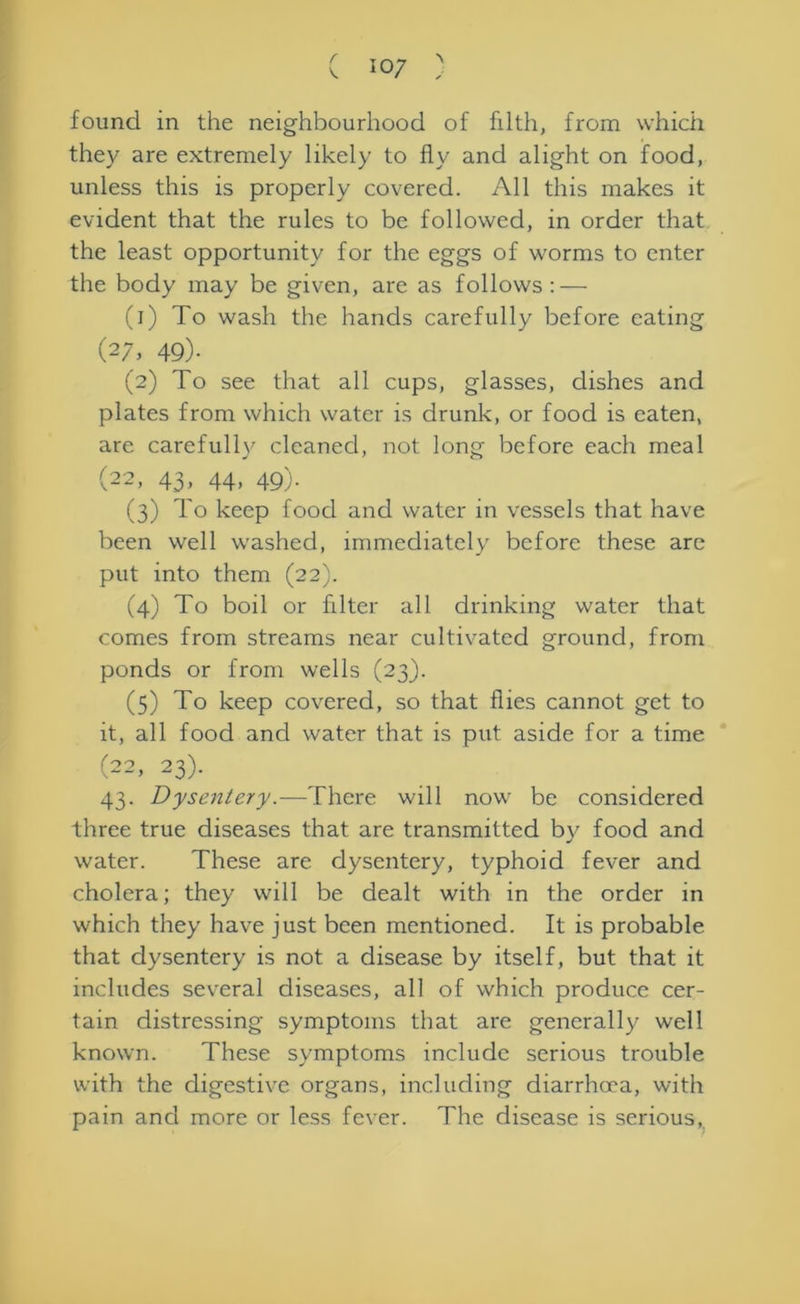 found in the neighbourhood of filth, from which they are extremely likely to fly and alight on food, unless this is properly covered. All this makes it evident that the rules to be followed, in order that the least opportunity for the eggs of worms to enter the body may be given, are as follows: — (1) To wash the hands carefully before eating (27, 49)- (2) To see that all cups, glasses, dishes and plates from which water is drunk, or food is eaten, are carefully cleaned, not long before each meal (22, 43, 44, 49). (3) To keep food and water in vessels that have been well washed, immediately before these arc put into them (22). (4) To boil or filter all drinking water that comes from streams near cultivated ground, from ponds or from wells (23). (5) To keep covered, so that flies cannot get to it, all food and water that is put aside for a time (22, 23). 43. Dysentery.—There will now be considered three true diseases that are transmitted by food and water. These are dysentery, typhoid fever and cholera; they will be dealt with in the order in which they have just been mentioned. It is probable that dysentery is not a disease by itself, but that it includes several diseases, all of which produce cer- tain distressing symptoms that are generally well known. These symptoms include serious trouble with the digestive organs, including diarrhoea, with pain and more or less fever. The disease is serious,
