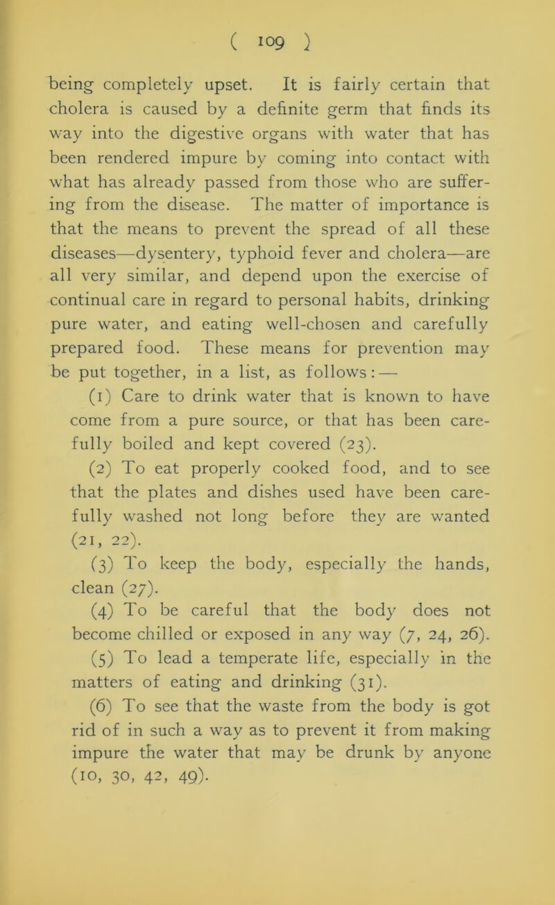 being completely upset. It is fairly certain that cholera is caused by a definite germ that finds its way into the digestive organs with water that has been rendered impure by coming into contact with what has already passed from those who are suffer- ing from the disease. The matter of importance is that the means to prevent the spread of all these diseases—dysentery, typhoid fever and cholera—are all very similar, and depend upon the exercise of continual care in regard to personal habits, drinking pure water, and eating well-chosen and carefully prepared food. These means for prevention may be put together, in a list, as follows: — (1) Care to drink water that is known to have come from a pure source, or that has been care- fully boiled and kept covered (23). (2) To eat properly cooked food, and to see that the plates and dishes used have been care- fully washed not long before they are wanted <21, 22). (3) To keep the body, especially the hands, clean (27). (4) To be careful that the body does not become chilled or exposed in any way (7, 24, 26). (5) To lead a temperate life, especially in the matters of eating and drinking (31). (6) To see that the waste from the body is got rid of in such a way as to prevent it from making impure the water that may be drunk by anyone (10, 30, 42, 49).