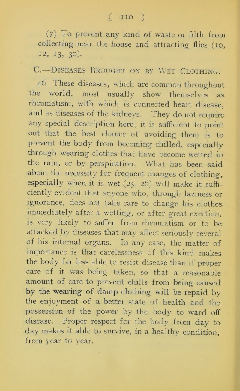 (/) prevent any kind of waste or kith from collecting near the house and attracting flies (10, 12, 13, 30). C.—Diseases Brought on by Wet Clothing. 46. I hese diseases, which are common throughout the world, most usually show themselves as rheumatism, with which is connected heart disease, and as diseases of the kidneys. 1 hey do not require any special description here; it is sufficient to point out that the best chance of avoiding them is to prevent the body from becoming chilled, especially through wearing clothes that have become wetted in the rain, or by perspiration. What has been said about the necessity for frequent changes of clothing, especially when it is wet (25, 26) will make it suffi- ciently evident that anyone who, through laziness or ignorance, does not take care to change his clothes immediately after a wetting, or after great exertion, is very likely to suffer from rheumatism or to be attacked by diseases that may affect seriously several of his internal organs. In any case, the matter of importance is that carelessness of this kind makes the body far less able to resist disease than if proper care of it was being taken, so that a reasonable amount of care to prevent chills from being caused by the wearing of damp clothing will be repaid by the enjoyment of a better state of health and the possession of the power by the body to ward off disease. Proper respect for the body from day to clay makes it able to survive, in a healthy condition, from year to year.