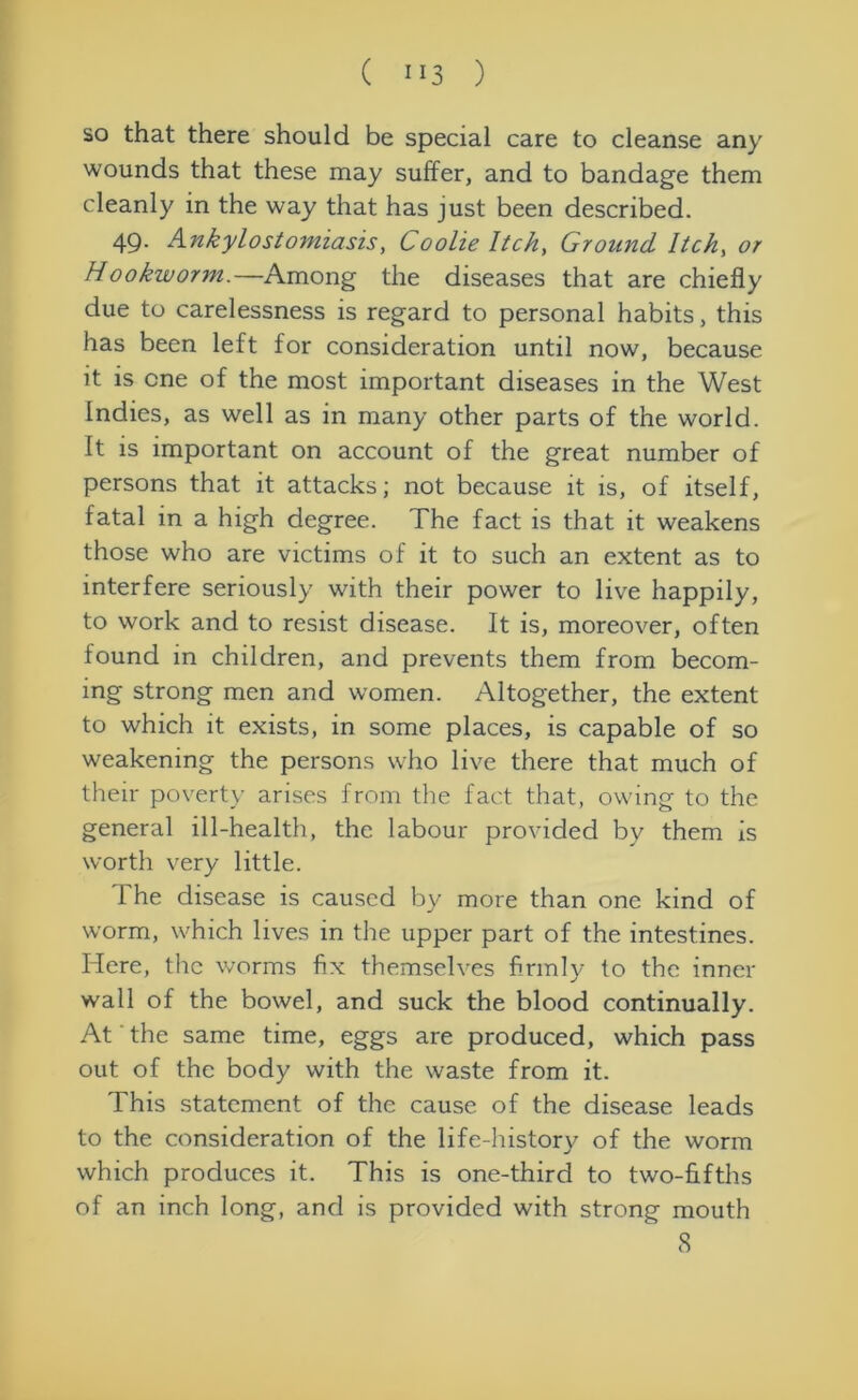 so that there should be special care to cleanse any wounds that these may suffer, and to bandage them cleanly in the way that has just been described. 49. Ankylostomiasis, Coolie Itch, Ground Itch, or Hookworm.—Among the diseases that are chiefly due to carelessness is regard to personal habits, this has been left for consideration until now, because it is one of the most important diseases in the West Indies, as well as in many other parts of the world. It is important on account of the great number of persons that it attacks; not because it is, of itself, fatal in a high degree. The fact is that it weakens those who are victims of it to such an extent as to interfere seriously with their power to live happily, to work and to resist disease. It is, moreover, often found in children, and prevents them from becom- ing strong men and women. Altogether, the extent to which it exists, in some places, is capable of so weakening the persons who live there that much of their poverty arises from the fact that, owing to the general ill-health, the labour provided by them is worth very little. The disease is caused by more than one kind of worm, which lives in the upper part of the intestines. Here, the worms fix themselves firmly to the inner wall of the bowel, and suck the blood continually. At the same time, eggs are produced, which pass out of the body with the waste from it. This statement of the cause of the disease leads to the consideration of the life-history of the worm which produces it. This is one-third to two-fifths of an inch long, and is provided with strong mouth 8