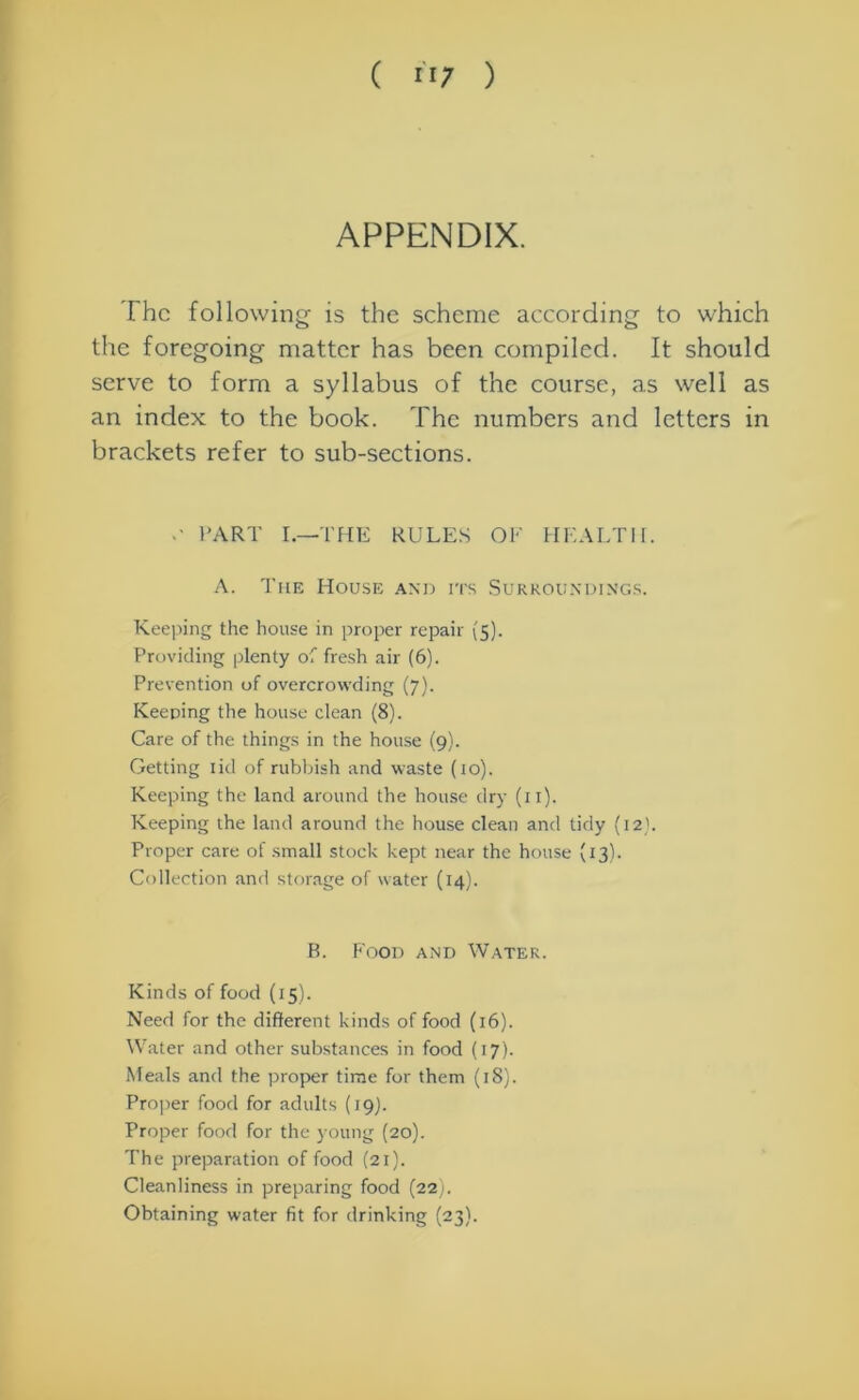 APPENDIX. The following is the scheme according to which the foregoing matter has been compiled. It should serve to form a syllabus of the course, as well as an index to the book. The numbers and letters in brackets refer to sub-sections. c PART I.—THE RULES OF HEALTH. A. The House and its Surroundings. Keeping the house in proper repair (5). Providing plenty of fresh air (6). Prevention of overcrowding (7). Keeping the house clean (8). Care of the things in the house (9). Getting lid of rubbish and waste (10). Keeping the land around the house dry (11). Keeping the land around the house clean and tidy (12). Proper care of small stock kept near the house (13). Collection and storage of water (14). B. Food and Water. Kinds of food (15). Need for the different kinds of food (16). Water and other substances in food (17). Meals and the proper time for them (18). Proper food for adults (19). Proper food for the young (20). The preparation of food (21). Cleanliness in preparing food (22). Obtaining water fit for drinking (23).