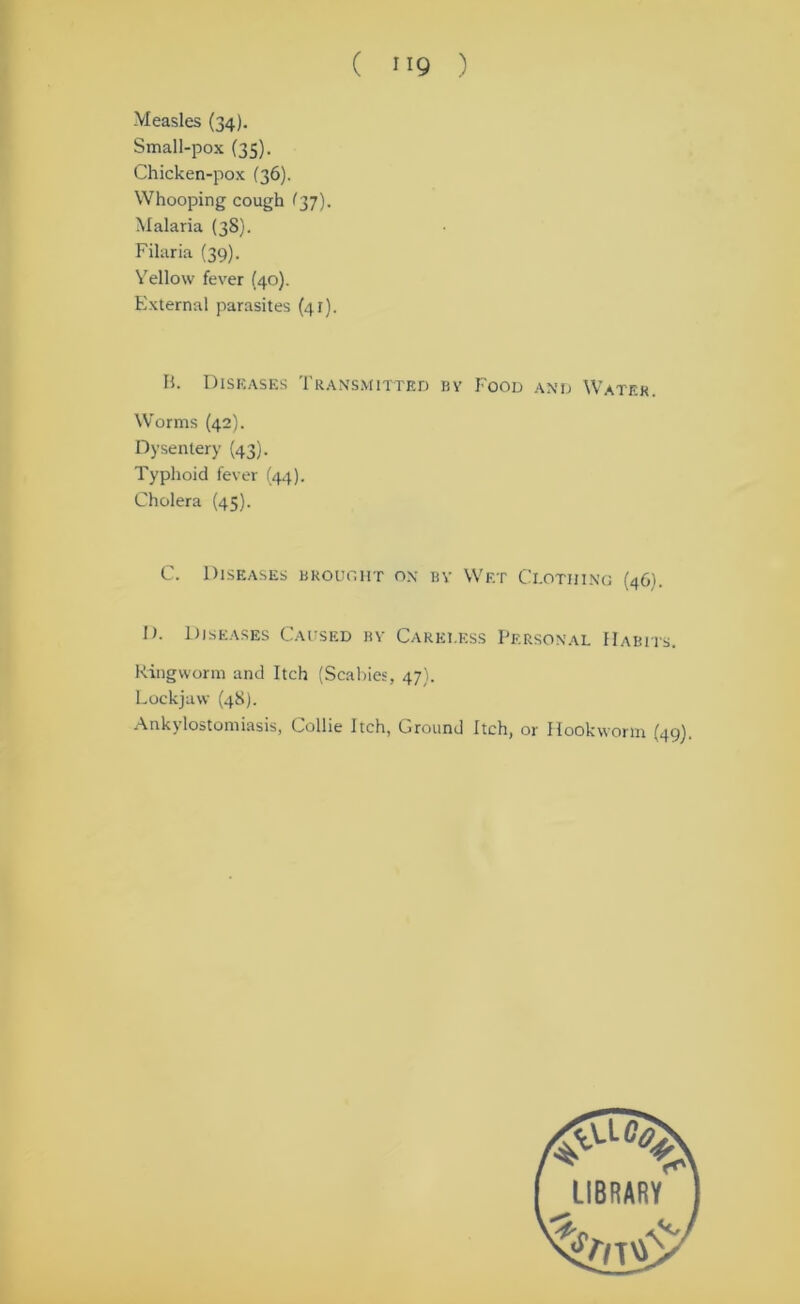 ( ”9 ) Measles (34). Small-pox (35). Chicken-pox (36). Whooping cough (37). Malaria (38). Filaria (39). Yellow fever (40). External parasites (41). B. Diseases Transmitted by Food and Water. Worms (42). Dysentery (43). Typhoid fever (44). Cholera (45). C. Diseases brought on bv Wet Clothing (46). D. Diseases Caused by Careless Personal Habits. Ringworm and Itch (Scabies, 47). Lockjaw (48). Ankylostomiasis, Collie Itch, Ground Itch, or Hookworm (49).