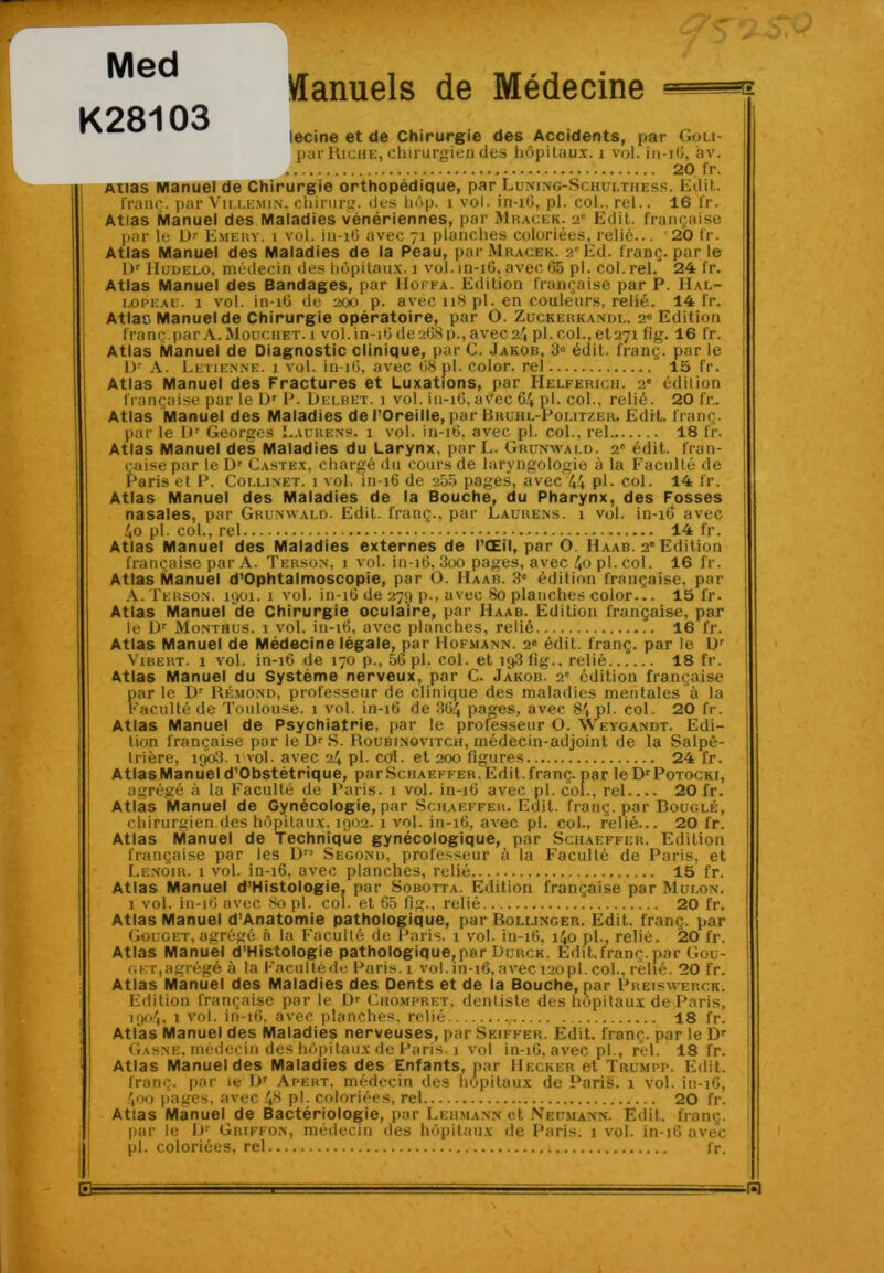 Med K28103 Vlanuels de Médecine HE lecine et de Chirurgie des Accidents, par Gou- par Riche, chirurgien des hôpitaux. 1 vol. iu-iG, av. 20 fr. Atias Manuel de Chirurgie orthopédique, par Luning-Sciiultiiess. Edit, franç. par Ville.min, ehirurg. des hôp. 1 vol. in-iG, pl. col., rel.. 16 l’r. Atias Manuel des Maladies vénériennes, pur Mracek. 2e Edit, française par le Dr Emery. i vol. in-16 avec 71 planches coloriées, relié... 20 l'r. Atlas Manuel des Maladies de la Peau, par Mracek. 2'Éd. franç. par le Dr Hudelo, médecin des hôpitaux. 1 vol. in-16, avec 65 pl. col. rel. 24 fr. Atlas Manuel des Bandages, par Hoffa. Edition française par P. Hal- lopeau. 1 vol. in-16 de 200 p. avéc 118 pl. en couleurs, relié. 14 fr. Atlas Manuel de Chirurgie opératoire, par O. Zuckerkandl. 20 Edition franç. par A. Mouchet. 1 vol. in-16 de 268p., avec 24 pl.col.,et27i fig. 16 fr. Atlas Manuel de Diagnostic clinique, par C. Jakob, 3“ édit, franç. par le Dr A. Retienne. 1 vol. in-16, avec 68 pl. color. rel 15 fr. Atlas Manuel des Fractures et Luxations, par IIelferich. 2“ édition française par le Dr P. Delbet. 1 vol. in-16, avec 64 pl. col., relié. 20 fr.. Atlas Manuel des Maladies de l’Oreille, par Rruhl-Politzer. Edit, franç. par le Dr Georges Laurens. 1 vol. in-16, avec pl. col., rel 18 fr. Atlas Manuel des Maladies du Larynx, par L. Grunwald. 2e édit, fran- çaise par le Dr Castex, chargé du cours de laryngologie à la Faculté de f’aris et P. Collinet. 1 vol. 111-16 de 255 pages, avec 44 P1- col. 14 fr. Atlas Manuel des Maladies de la Bouche, du Pharynx, des Fosses nasales, par Grunwald. Edit, franç., par Laurens. 1 vol. in-16 avec 4o pl. col., rel 14 fr. Atlas Manuel des Maladies externes de l’Œil, par O Haab. 2° Edition française par A. Terson, 1 vol. in-16, 3oo pages, avec 40 pl. col. 16 fr. Atlas Manuel d’Ophtalmoscopie, par O. IIaab. 3e édition française, par A. Terson. 1901. 1 vol. in-16 de 275 p., avec 80 planches color... 15 l’r. Atlas Manuel de Chirurgie oculaire, par IIaab. Edition française, par le Dr Monthus. 1 vol. in-16, avec planches, relié 16 fr. Atlas Manuel de Médecine légale, par Hofmann. 2e édit, franç. par le Ur Vibert. 1 vol. in-16 de 170 p., 56 pl. col. et 19.3 fig.. relié 18 fr. Atlas Manuel du Système nerveux, par C. Jakob. 2' édition française par le Dr Rémond, professeur de clinique des maladies mentales à la Faculté de Toulouse. 1 vol. in-16 de 364 pages, avec 8', pl. col. 20 fr. Atlas Manuel de Psychiatrie, par le professeur O. Weygandt. Edi- tion française par leDrS. Roubinovitch, médecin-adjoint de la Salpê- trière, 190.3. wol. avec 24 pl- col. et 200 figures 24 fr. Atlas Manuel d’Obstétrique, par Schaeffer. Edit, franç. par le Dr Potocki, agrégé à la Faculté de Paris. 1 vol. in-16 avec pl. col., rel 20 fr. Atlas Manuel de Gynécologie, par Schaeffer. Edit, franç. par Bouglé, chirurgien des hôpitaux. 1902. 1 vol. in-16, avec pl. col., relié... 20 fr. Atlas Manuel de Technique gynécologique, par Schaeffer. Edition française par les Drs Segond, professeur à la Faculté de Paris, et Lenoir. 1 vol. in-16, avec planches, relié 15 fr. Atlas Manuel d’Histologie. par Sobotta. Edition française par Mulon. 1 vol. in-16 avec 80 pl. col. et 65 fig., relié 20 fr. g et, agrégé à la Faculté de Paris. 1 vol. in-16, avec 120 pl. col., relié. 20 fr. Atlas Manuel des Maladies des Dents et de la Bouche, par Preiswerck. Edition française par le Dr Chompret, dentiste des hôpitaux de Paris, 190.4, 1 vol. in-16, avec planches, relié 18 fr. Atlas Manuel des Maladies nerveuses, par Skiffer. Edit, franç. par le Dr Gasne, médecin des hôpitaux de Paris. 1 vol in-16, avec pl., rel. 18 fr. Atlas Manuel des Maladies des Enfants, par Hecker et Trumpp. Edit, franç. par ie Dr Apert, médecin des hôpitaux de Paris. 1 vol. in-16, 400 pages, avec 48 pl- coloriées, rel 20 fr. Atlas Manuel de Bactériologie, par Leiimann et Neumann. Edit, franç. par le Dr Griffon, médecin des hôpitaux de Paris. 1 vol. in-16 avec pl. coloriées, rel fr. B= -ra