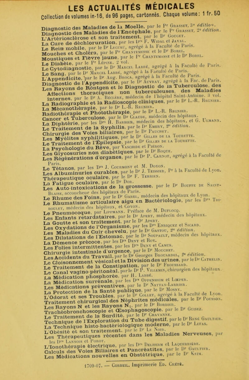 Collection de volumes in-16, de 96 pages, cartonnés. Chaque volume: 1 fr.50 ruorrnr^tic des Maladies de la Moelle, par le Pr Grasset, 3» édition Diagnostic des Maladies de 1 Encéphale, par le l- «basset, 2* édition. L'Artériosclérose et son traitement, par le IR Gouget. La Cure de déchloruration, par les LRS k Widai. et ja\ai.. Le Rein mobile, par le I)r Lkguec, agrège a la Faculté de 1 ans. Mouches et Choléra, par le P'' Chantkmkssk et le D Bo^-'j- Moustiques et Fièvre jaune, par le 1 Ciiantemksse <1 le D Porei.. Le Cytodiagnostic, par le Dr Maucf.i. Labbé, agrégé à la Faculté fie Paris. ninanostic de l’Appendicite, par le l)r Auvray, agrégé a la Fat. de I fuis. Sès9Rayons de Rôntgen et le Diagnostic de la Tuberculose . des Affections thoraciques non tuberculeuses, des Maladies internes, par le Dr A. Béci.krk, médecin de l'iiôpital Saint-Antoine. 3 vol. La Radiographie et la Radioscopie cliniques, par le I)r L.-R. Fecmkh. La Mècanothèrapie, par le D' L.-R. Kecnikh. r Radiothérapie et Photothérapie,, par le IR L.-R- Récrier. Cancer et Tuberculose, parle D1' Ci-aude, médecin des hôpitaux. La Diphtérie, par les D” H. Barbier, médecin des hôpitaux, et G. L'.aiann. Le Traitement de la Syphilis, par le IR Euery, 2 édition. Chirurqie des Voies biliaires, par le IR 1 auchkt. Les Myélites syphilitiques, par le IR Giu.es de i.a Iourettk. Le Traitement de l’Épilepsie, par le IR Giu.es de i.a 1 oürettf.. La Psychologie du Rêve, par Vaschide et 1 jkrok. Les Glycosuries non diabétiques, par le DRoqde. .... P , Les Régénérations d'organes, par le D'- 1 . Carnot, agrégé a la Faculté de T i Tétanos nar les Drs J. Courmont et M. Doyon. , Les Albuminuries curables, par le Dr J. Teissier, 1r a la Faculté de Lyon. Thérapeutique oculaire, par le IR 1'. Ierrien. tls^^^^V^OSsesse. par le Dr Bouffe de Saint- des M™*,» de l,v.„ Ü U“,,e articulaire aigu en Bactériologie, per les D» lai- boudet, médecin des hôpitaux, et Coton. Le Pneumocoque, par Lippmann. 1 reface de M. Dufi.ocq. _ Les Enfants retardataires, par le D'Apert, médecin des hôpitaux. t a rimittp et son traitement, par le iR Apert. Les Oxydations de l’Organisme, par les D” Enriquez et Sicard. Les Maladies du Cuir chevelu, par le Dr Gastou, t édition. Les Dilatations de l’Estomac, par le IR Soupauut, médecin des hôpitaux. La Démence précoce, par les Dr8 Deny et Roy. Les Folies intermittentes, par les D- Deny et Camus. rviimmie intestinale d'urgence, par le Dr Mouche r. Les Accidents du Travail, par le Dr Georges Brouakdei., 2” édition. Le Cdoisonnement vésical etla Division des urines, par le Dr Catheun. T e Traitement de la Constipation, par le IR Froussard. le Canaïvagino péritonéal, parle Dr k V.u.emin, chirurgien des hôpitaux. La Médication phosphorée. par H. I.abbe. La Médication surrénale, par les Drs Oppenhkim et Loeper. Les Médications préventives, par le Dr Mttan-Labrieii . La Protection de la Santé publique, par le Dr Mosny. t Odorat et ses Troubles, par le 0r Cou.et, agrégé a la Faculté de Lyon. Traitement chfrïrgicai dej Néphrites médicale., le la P—. Les Rayons N et les Rayons N,, par le D Bordier. Trachéobronchoscopie et Œsopliagoscopie. par le Dr Cuisez, t « TY’oîfpmpnt de la Surdité, par le Dr Chavanne. Techrüque*de l’Exploration du Tube digestif, par le Dr René Gaui.tier. La Technique histo bactériologique moderne, par le D Lefas. t nhèsitê et son traitement, par le IR Le Inoir. Les Thérapeutiques récentes dans les Maladies Nerveuses, par les D” Lannois et Porot. „ _ ... LTonothèrapie électrique, par les D1'5 Dei.herm et Laouerriere. Calculs des Voies Biliaires et Pancréatites, par le Gau'.tikr. Les Médications nouvelles en Obstétrique, pai le 1 mm. 1709-07. — Corbeil. Imprimerie Éd. Cuétü.