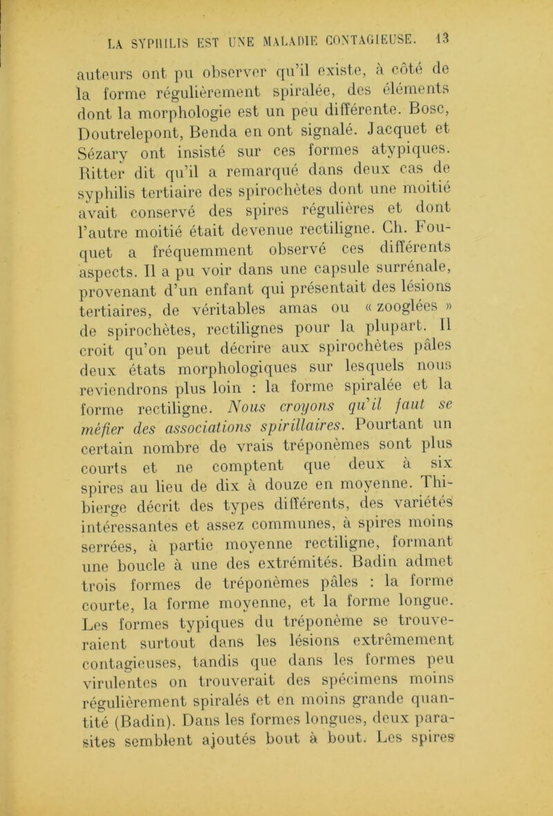 auteurs ont pu observer qu’il existe, à côté de la forme régulièrement spiralée, des éléments dont la morphologie est un peu différente. Bosc, Doutrelepont, Benda en ont signalé. Jacquet et Sézary ont insisté sur ces formes atypiques. Ritter dit qu’il a remarqué dans deux cas de syphilis tertiaire des spirochètes dont une moitié avait conservé des spires régulières et dont l’autre moitié était devenue rectiligne. Ch. Bou- quet a fréquemment observé ces différents aspects. Il a pu voir dans une capsule surrénale, provenant d’un enfant qui présentait des lésions tertiaires, de véritables amas ou « zooglées » de spirochètes, rectilignes pour la plupart. Il croit qu’on peut décrire aux spirochètes pales deux états morphologiques sur lesquels nous reviendrons plus loin : la forme spiralée et la forme rectiligne. Nous croyons qu il faut sc méfier des associations spirillaires. Pourtant un certain nombre de vrais tréponèmes sont plus courts et ne comptent que deux à six spires au heu de dix a douze en moyenne. 1 hi- bierge décrit des types différents, des variétés' intéressantes et assez communes, à spires moins serrées, à partie moyenne rectiligne, formant une boucle à une des extrémités. Badin admet trois formes de tréponèmes pâles : la forme courte, la forme moyenne, et la forme longue. Les formes typiques du tréponème se trouve- raient surtout dans les lésions extrêmement contagieuses, tandis que dans les formes peu virulentes on trouverait des spécimens moins régulièrement spiralés et en moins grande quan- tité (Badin). Dans les formes longues, deux para- sites semblent ajoutés bout à bout. Les spires