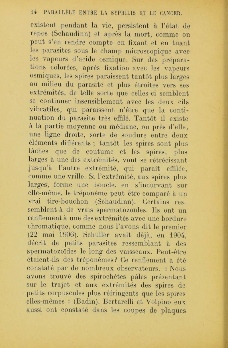 existent pendant la vio, persistent à l’état cle repos (Schaudinn) et après la mort, comme on peut s’en rendre compte en fixant et en tuant les parasites sous le champ microscopique avec les vapeurs d’acide osmiquo. Sur des prépara- tions colorées, après fixation avec les vapeurs osmiques, les spires paraissent tantôt plus larges au milieu du parasite et plus étroites vers ses extrémités, de telle sorte que celles-ci semblent se continuer insensiblement avec les deux cils vibratiles, qui paraissent n’être que la conti- nuation du parasite très effilé. Tantôt il existe à la partie moyenne ou médiane, ou près d’elle, une ligne droite, sorte de soudure entre deux éléments différents ; tantôt les spires sont plus lâches que de coutume et les spires, plus larges à une des extrémités, vont se rétrécissant jusqu’à l’autre extrémité, qui paraît effilée, comme une vrille. Si l’extrémité, aux spires plus larges, forme une boucle, en s’incurvant sur elle-même, le tréponème peut être comparé à un vrai tire-bouchon (Schaudinn). Certains res- semblent à de vrais spermatozoïdes. Ils ont un renflement à une des extrémités avec une bordure chromatique, comme nous l’avons dit le premier (22 mai 1906). Schuller avait déjà, en 1904, décrit de petits parasites ressemblant à des spermatozoïdes le long des vaisseaux. Peut-être étaient-ils des tréponèmes? Ce renflement a été constaté par de nombreux observateurs. « Nous avons trouvé des spirochètes pâles présentant sur le trajet et aux extrémités des spires de petits corpuscules plus réfringents que les spires elles-mêmes » (Badin). Bertarelli et Volpino eux aussi ont constaté dans les coupes de plaques