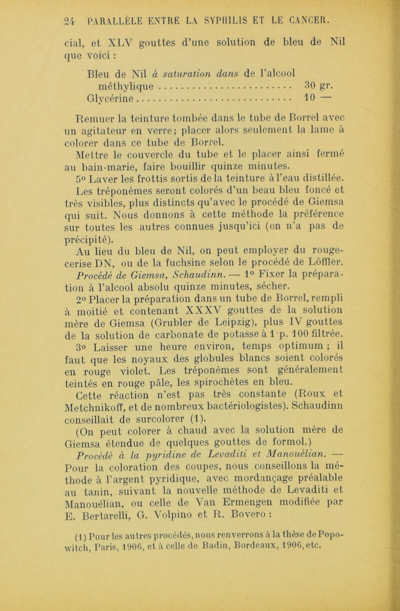 cial, et XLV gouttes d’une solution de bleu de Nil que voici : Bleu de Nil à saturation dans de l’alcool méthylique 30 gr. Glycérine 10 — Remuer la teinture tombée dans le tube de Borrel avec un agitateur en verre; placer alors seulement la lame à colorer dans ce tube de Borrel. Mettre le couvercle du tube et le placer ainsi fermé au bain-marie, faire bouillir quinze minutes. 5° Laver les frottis sortis delà teinture à l’eau distillée. Les tréponèmes seront colorés d’un beau bleu foncé et très visibles, plus distincts qu’avec le procédé de Giemsa qui suit. Nous donnons à cette méthode la préférence sur toutes les autres connues jusqu’ici (on n’a pas de précipité). Au lieu du bleu de Nil, on peut employer du rouge- cerise DN, ou de la fuchsine selon le procédé de Lôfller. Procédé de Giemsa, Scliaudinn. — 1° Fixer la prépara- tion à l’alcool absolu quinze minutes, sécher. 2° Placer la préparation dans un tube de Borrel, rempli à moitié et contenant XXXV gouttes de la solution mère de Giemsa (Grubler de Leipzig), plus IV gouttes de la solution de carbonate de potasse à 1 p. 100 fdtrée. 3° Laisser une heure environ, temps optimum ; il faut que les noyaux des globules blancs soient colorés en rouge violet. Les tréponèmes sont généralement teintés en rouge pâle, les spirochètes en bleu. Cette réaction n’est pas très constante (Roux et MetchnikofT, et de nombreux bactériologistes). Schaudinn conseillait de surcolorer (1). (On peut colorer à chaud avec la solution mère de Giemsa étendue de quelques gouttes de formol.) Procédé à la pyridine de Levaditi et Manouélian. — Pour la coloration des coupes, nous conseillons la mé- thode à l’argent pyridique, avec mordançage préalable au tanin, suivant la nouvelle méthode de Levaditi et Manouélian, ou celle de Van Ermengen modifiée par E. Bertarelli, G. Volpino et R, Bovero : ( 1 ) Pour les autres procédés, nous renverrons à la thèse de Popo- witch, Paris, 1906, et à celle de Badin, Bordeaux, 1906, etc.