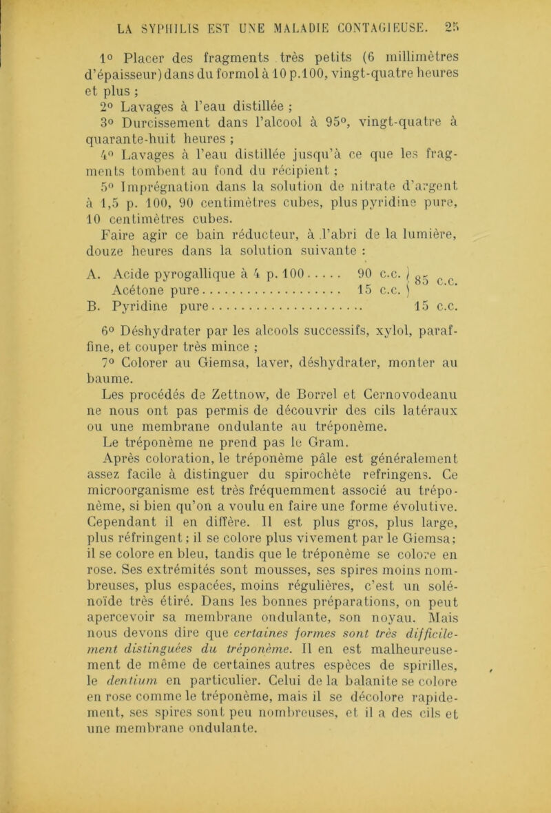 1° Placer des fragments très petits (6 millimètres d’épaisseur) dans du formol à 10 p.100, vingt-quatre heures et plus ; 2° Lavages à l’eau distillée ; 3° Durcissement dans l’alcool à 95°, vingt-quatre à quarante-huit heures ; 4° Lavages à l’eau distillée jusqu’à ce que les frag- ments tombent au fond du récipient ; 5° Imprégnation dans la solution de nitrate d'argent à 1,5 p. 100, 90 centimètres cubes, pluspyridine pure, 10 centimètres cubes. Faire agir ce bain réducteur, à l’abri de la lumière, douze heures dans la solution suivante : A. Acide pyrogallique à 4 p. 100 90 c.c. / c c Acétone pure 15 c.c. ) B. Pyridine pure 15 c.c. 6° Déshydrater par les alcools successifs, xylol, paraf- fine, et couper très mince ; 7° Colorer au Giemsa, laver, déshydrater, monter au baume. Les procédés de Zettnow, de Borrel et Cernovodeanu ne nous ont pas permis de découvrir des cils latéraux ou une membrane ondulante au tréponème. Le tréponème ne prend pas le Gram. Après coloration, le tréponème pâle est généralement assez facile à distinguer du spirochète refringens. Ce microorganisme est très fréquemment associé au trépo- nème, si bien qu’on a voulu en faire une forme évolutive. Cependant il en diffère. Il est plus gros, plus large, plus réfringent ; il se colore plus vivement par le Giemsa; 11 se colore en bleu, tandis que le tréponème se colore en rose. Ses extrémités sont mousses, ses spires moins nom- breuses, plus espacées, moins régulières, c’est un solé- noïde très étiré. Dans les bonnes préparations, on peut apercevoir sa membrane ondulante, son noyau. Mais nous devons dire que certaines formes sont très difficile- ment distinguées du tréponème. Il en est malheureuse- ment de même de certaines autres espèces de spirilles, le dentium en particulier. Celui de la balanite se colore en rose comme le tréponème, mais il se décolore rapide- ment, ses spires sont peu nombreuses, et il a des cils et une membrane ondulante.