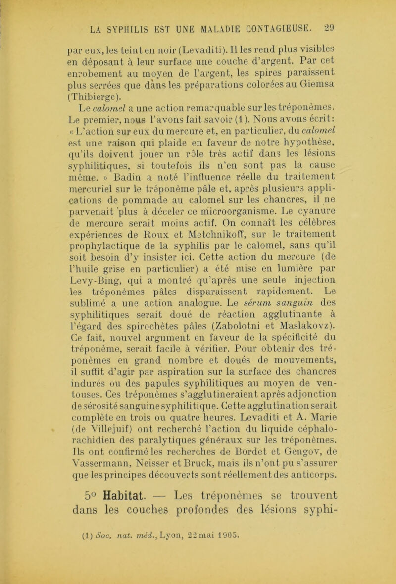 par eux, les teint en noir (Levaditi). Il les rend plus visibles en déposant à leur surface une couche d’argent. Par ceL enrobement au moyen de l’argent, les spires paraissent plus serrées que dans les préparations colorées au Giemsa (Thibierge). Le calomel a une action remarquable sur les tréponèmes. Le premier, nous l’avons fait savoir (1). Nous avons écrit: « L’action sur eux du mercure et, en particulier, du calomel est une raison qui plaide en faveur de notre hypothèse, qu’ils doivent jouer un rôle très actif dans les lésions syphilitiques, si toutefois ils n’en sont pas la cause même. » Badin a noté l’influence réelle du traitement mercuriel sur le tréponème pâle et, après plusieurs appli- cations de pommade au calomel sur les chancres, il ne parvenait 'plus à déceler ce microorganisme. Le cyanure de mercure serait moins actif. On connaît les célèbres expériences de Roux et Metchnikoff, sur le traitement prophylactique de la syphilis par le calomel, sans qu’il soit besoin d’y insister ici. Cette action du mercure (de l’huile grise en particulier) a été mise en lumière par Levy-Bing, qui a montré qu’après une seule injection les tréponèmes pâles disparaissent rapidement. Le sublimé a une action analogue. Le sérum sanguin des syphilitiques serait doué de réaction agglutinante à l’égard des spirochètes pâles (Zabolotni et Maslakovz). Ce fait, nouvel argument en faveur de la spécificité du tréponème, serait facile à vérifier. Pour obtenir des tré- ponèmes en grand nombre et doués de mouvements, il suffit d’agir par aspiration sur la surface des chancres indurés ou des papules syphilitiques au moyen de ven- touses. Ces tréponèmes s’agglutineraient après adjonction de sérosité sanguine syphilitique. Cette agglutination serait complète en trois ou quatre heures. Levaditi et A. Marie (de Villejuif) ont recherché l’action du liquide céphalo- rachidien des paralytiques généraux sur les tréponèmes. Ils ont confirmé les recherches de Bordet et Gengov, de Vassermann, Neisser etBruck, mais ils n’ont pu s’assurer que lesprincipes découverts sont réellement des anticorps. 5° Habitat. — Les tréponèmes se trouvent clans les couches profondes des lésions syphi- (1)aSoc. nat. méd., Lyon, 22 mai 1905.