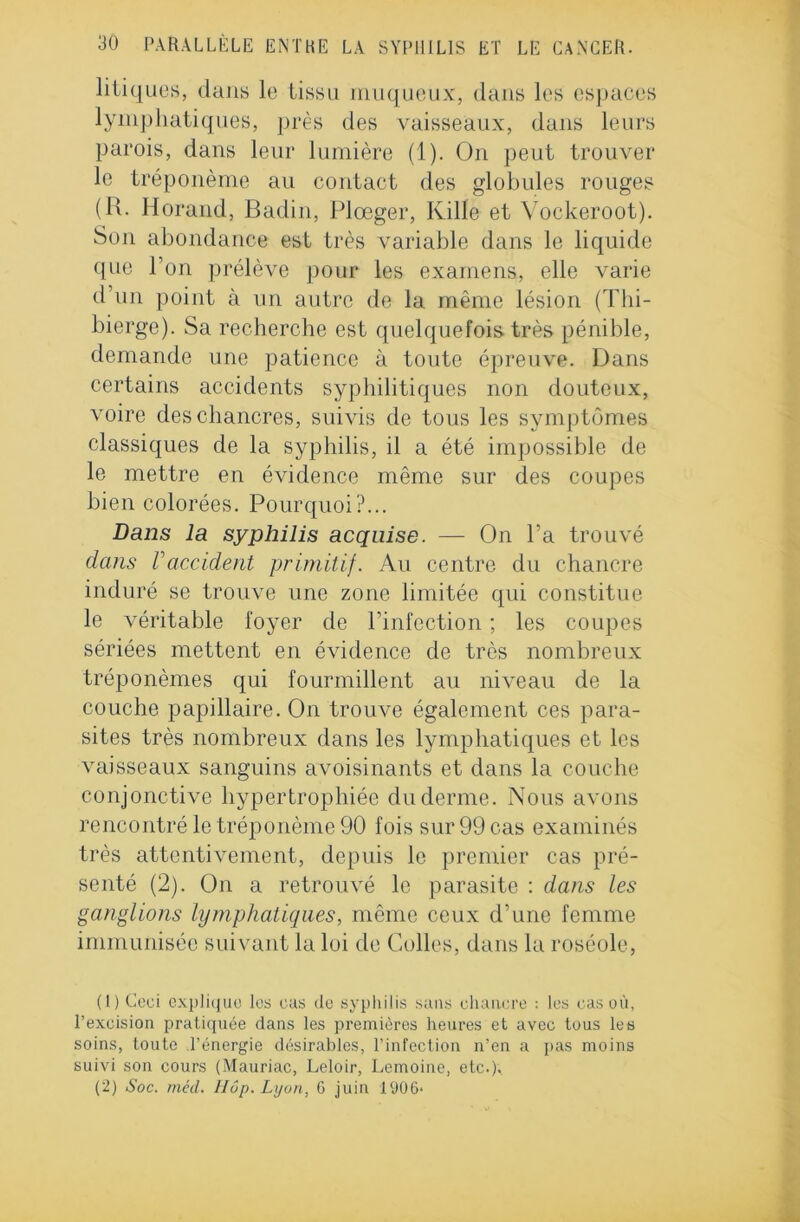 litiques, dans le tissu muqueux, dans les espaces lymphatiques, près des vaisseaux, dans leurs parois, dans leur lumière (1). On peut trouver le tréponème au contact des globules rouges (R. Horand, Badin, Plœger, Kille et Vockeroot). Son abondance est très variable dans le liquide que l’on prélève pour les examens, elle varie d’un point à un autre de la même lésion (Thi- bierge). Sa recherche est quelquefois très pénible, demande une patience à toute épreuve. Dans certains accidents syphilitiques non douteux, \roire des chancres, suivis de tous les symptômes classiques de la syphilis, il a été impossible de le mettre en évidence même sur des coupes bien colorées. Pourquoi?... Dans la syphilis acquise. — On l’a trouvé dans Vaccident primitif. Au centre du chancre induré se trouve une zone limitée qui constitue le véritable foyer de l’infection ; les coupes sériées mettent en évidence de très nombreux tréponèmes qui fourmillent au niveau de la couche papillaire. On trouve également ces para- sites très nombreux dans les lymphatiques et les vaisseaux sanguins avoisinants et dans la couche conjonctive hypertrophiée du derme. Nous avons rencontré le tréponème 90 fois sur 99 cas examinés très attentivement, depuis le premier cas pré- senté (2). On a retrouvé le parasite : dans les ganglions lymphatiques, même ceux d’une femme immunisée suivant la loi de Colles, dans la roséole, (1) Ceci explique les eus de syphilis sans chancre : les cas où, l’excision pratiquée dans les premières heures et avec tous les soins, toute l’énergie désirables, l’infection n’en a pas moins suivi son cours (Mauriac, Leloir, Lemoine, etc.). (2) Soc. méd. Hôp. Lyon, 6 juin 1906*