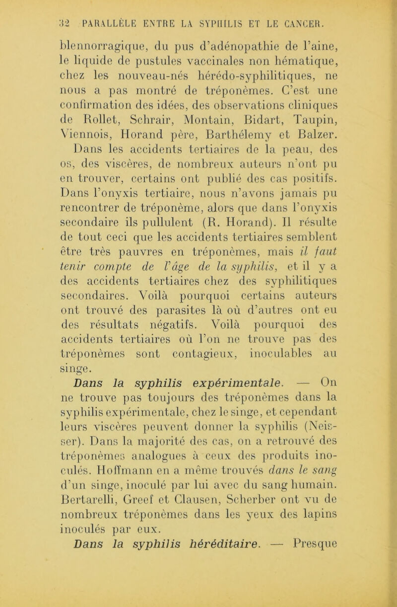 blennorragique, du pus d’adénopathie de l’aine, le liquide de pustules vaccinales non hématique, chez les nouveau-nés hérédo-syphilitiques, ne nous a pas montré de tréponèmes. C’est une confirmation des idées, des observations cliniques de Rollet, Schrair, Montain, Bidart, Taupin, Viennois, Ilorand père, Barthélemy et Balzer. Dans les accidents tertiaires de la peau, des os, des viscères, de nombreux auteurs n’ont pu en trouver, certains ont publié des cas positifs. Dans l’onyxis tertiaire, nous n’avons jamais pu rencontrer de tréponème, alors que dans l’onyxis secondaire ils pullulent (R. Horand). Il résulte de tout ceci que les accidents tertiaires semblent être très pauvres en tréponèmes, mais il faut tenir compte de Vâge de la syphilis, et il y a des accidents tertiaires chez des syphilitiques secondaires. Voilà pourquoi certains auteurs ont trouvé des parasites là où d’autres ont eu des résultats négatifs. Voilà pourquoi des accidents tertiaires où l’on ne trouve pas des tréponèmes sont contagieux, inoculables au singe. Dans la syphilis expérimentale. — On ne trompe pas toujours des tréponèmes dans la syphilis expérimentale, chez le singe, et cependant leurs viscères peuvent donner la syphilis (Neis- ser). Dans la majorité des cas, on a retrouvé des tréponèmes analogues à ceux des produits ino- culés. Hoffmann en a même trouvés dans le sang d’un singe, inoculé par lui avec du sang humain. Bertarelli, Greef et Clausen, Scherber ont vu de nombreux tréponèmes dans les yeux des lapins inoculés par eux. Dans la syphilis héréditaire. — Presque