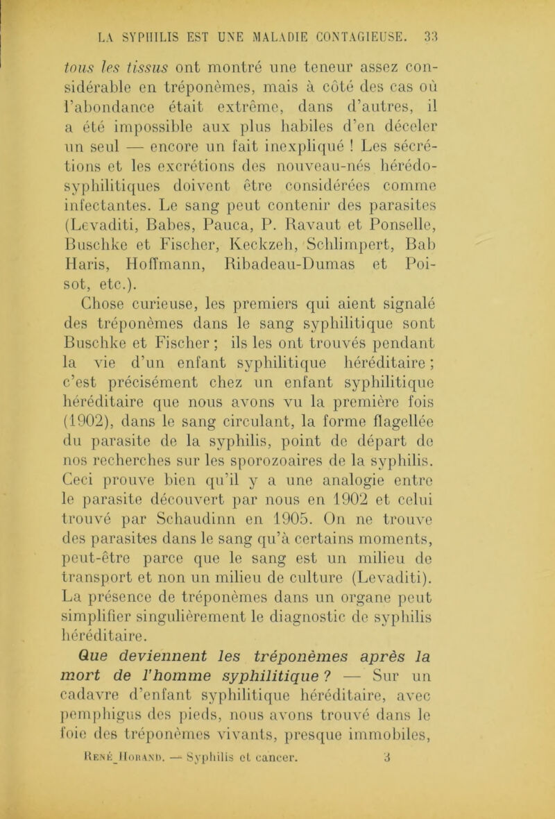 tous Je.9 tissus ont montré une teneur assez con- sidérable en tréponèmes, mais à côté des cas où l’abondance était extrême, dans d’autres, il a été impossible aux plus habiles d’en déceler un seul — encore un fait inexpliqué ! Les sécré- tions et les excrétions des nouveau-nés hérédo- syphilitiques doivent être considérées comme infectantes. Le sang peut contenir des parasites (Levaditi, Babes, Pauca, P. Bavant et Ponselle, Buschke et Fischer, Keckzeh, Schlimpert, Bab Haris, Hoffmann, Ribadeau-Dumas et Poi- sot, etc.). Chose curieuse, les premiers qui aient signalé des tréponèmes dans le sang syphilitique sont Buschke et Fischer; ils les ont trouvés pendant la \ie d’un enfant syphilitique héréditaire ; c’est précisément chez un enfant syphilitique héréditaire que nous avons vu la première fois (1902), dans le sang circulant, la forme flagellée du parasite de la syphilis, point de départ de nos recherches sur les sporozoaires de la syphilis. Ceci proirce bien qu’il y a une analogie entre le parasite découvert par nous en 1902 et celui trouvé par Schaudinn en 1905. On ne trouve des parasites dans le sang qu’à certains moments, peut-être parce que le sang est un milieu de transport et non un milieu de culture (Levaditi). La présence de tréponèmes dans un organe peut simplifier singulièrement le diagnostic de syphilis héréditaire. Que deviennent les tréponèmes après la mort de l'homme syphilitique ? — Sur un cadavre d’enfant syphilitique héréditaire, avec pemphigus des pieds, nous avons trouvé dans le foie des tréponèmes vivants, presque immobiles, René IIoranD. — Syphilis ol cancer. 3