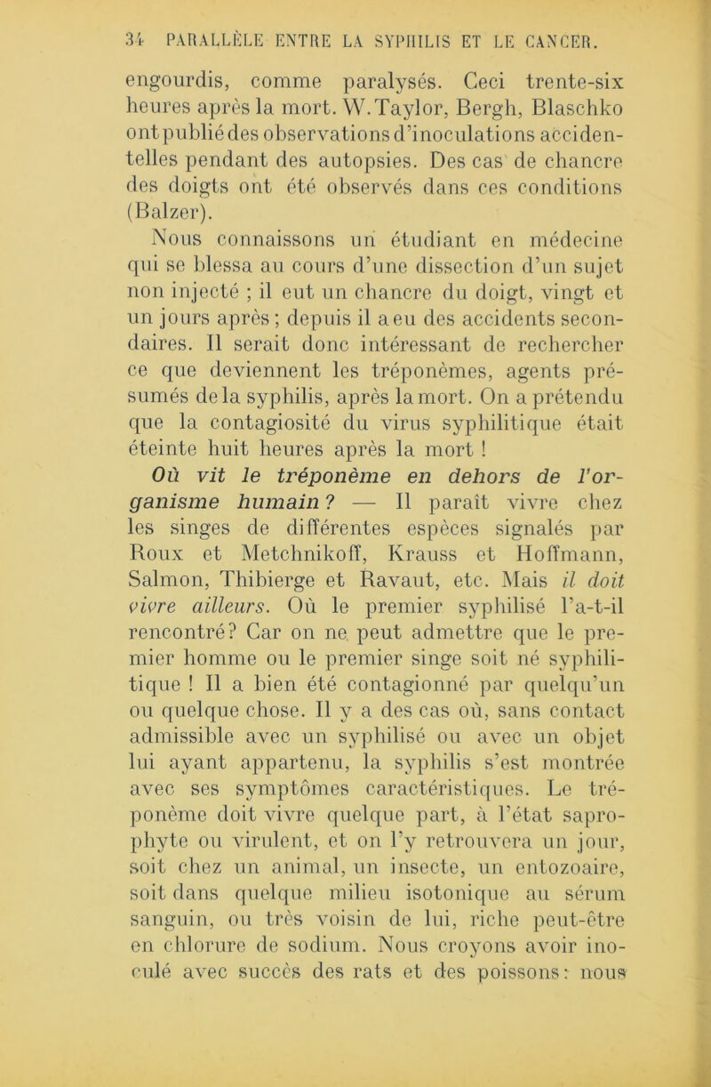 engourdis, comme paralysés. Ceci trente-six heures après la mort. W. Taylor, Bergh, Blaschko ontpubliédes observations d’inoculations acciden- telles pendant des autopsies. Des cas de chancre des doigts ont été observés dans ces conditions (Balzer). Nous connaissons un étudiant en médecine qui se blessa au cours d’une dissection d’un sujet non injecté ; il eut un chancre du doigt, vingt et un jours après ; depuis il a eu des accidents secon- daires. Il serait donc intéressant de rechercher ce que deviennent les tréponèmes, agents pré- sumés delà syphilis, après la mort. On a prétendu que la contagiosité du virus syphilitique était éteinte huit heures après la mort ! Où vit le tréponème en dehors de l’or- ganisme humain ? — Il paraît vivre chez les singes de différentes espèces signalés par Roux et Metchnikoff, Krauss et Hoffmann, Salmon, Thibierge et Ravaut, etc. Mais il doit vivre ailleurs. Où le premier syphilisé l’a-t-il rencontré? Car on ne peut admettre que le pre- mier homme ou le premier singe soit né syphili- tique ! Il a bien été contagionné par quelqu’un ou quelque chose. Il y a des cas où, sans contact admissible avec un syphilisé ou avec un objet lui ayant appartenu, la syphilis s’est montrée avec ses symptômes caractéristiques. Le tré- ponème doit AÙAnre quelque part, à l’état sapro- phyte ou virulent, et on l’y retrouvera un jour, soit chez un animal, un insecte, un entozoaire, soit dans quelque milieu isotonique au sérum sanguin, ou très voisin de lui, riche peut-être en chlorure de sodium. Nous croyons avoir ino- culé avec succès des rats et des poissons: nous