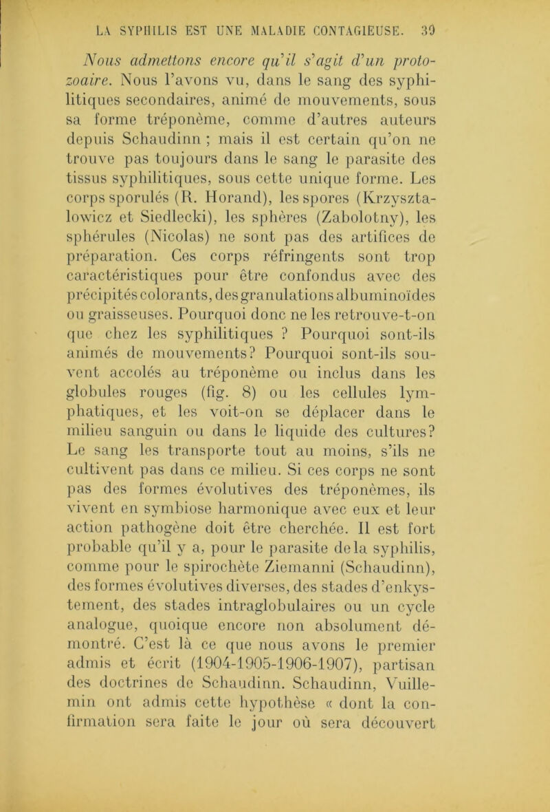 Nous admettons encore quil s'agit d'un proto- zoaire. Nous l’avons vu, dans le sang des syphi- litiques secondaires, animé de mouvements, sous sa forme tréponème, comme d’autres auteurs depuis Schaudinn ; mais il est certain qu’on ne trouve pas toujours dans le sang le parasite des tissus syphilitiques, sous cette unique forme. Les corps sporulés (R. Horand), les spores (Krzyszta- lowicz et Siedlecki), les sphères (Zabolotny), les sphérules (Nicolas) ne sont pas des artifices de préparation. Ces corps réfringents sont trop caractéristiques pour être confondus avec des précipités colorants, des granulations albuminoïdes ou graisseuses. Pourquoi donc ne les retrouve-t-on que chez les syphilitiques ? Pourquoi sont-ils animés de mouvements? Pourquoi sont-ils sou- vent accolés au tréponème ou inclus dans les globules rouges (fig. 8) ou les cellules lym- phatiques, et les voit-on se déplacer dans le milieu sanguin ou dans le liquide des cultures? Le sang les transporte tout au moins, s’ils ne cultivent pas dans ce milieu. Si ces corps ne sont pas des formes évolutives des tréponèmes, ils vivent en symbiose harmonique avec eux et leur action pathogène doit être cherchée. Il est fort probable qu’il y a, pour le parasite delà syphilis, comme pour le spirochète Ziemanni (Schaudinn), des formes évolutives diverses, des stades d’enkys- teinent, des stades intraglobulaires ou un cycle analogue, quoique encore non absolument dé- montré. C’est là ce que nous avons le premier admis et écrit (1904-1905-1906-1907), partisan des doctrines de Schaudinn. Schaudinn, Vuille- min ont admis cette hypothèse « dont la con- firmation sera faite le jour où sera découvert