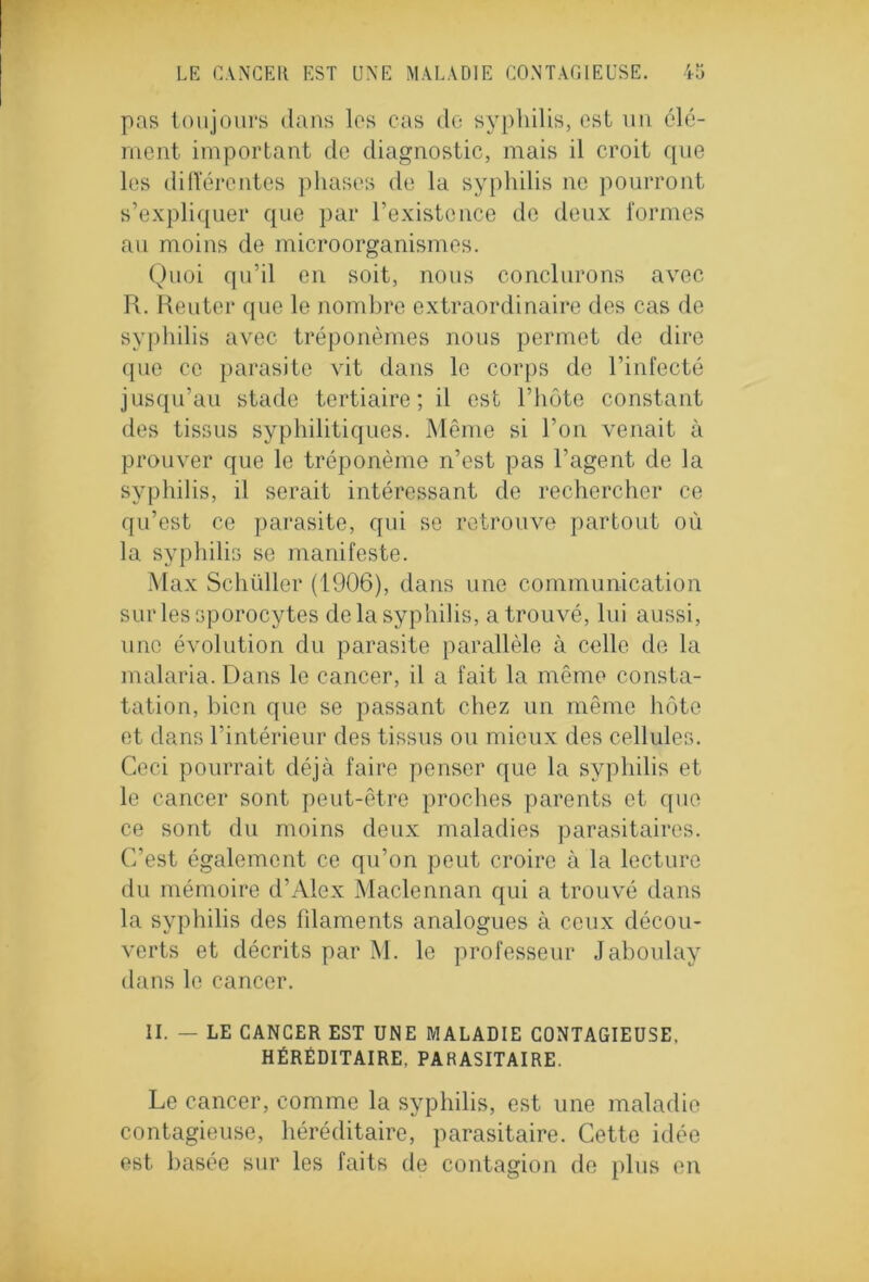 pas toujours dans les cas do syphilis, est un élé- ment important de diagnostic, mais il croit que les différentes phases de la syphilis 11e pourront s’expliquer que par l’existence de deux formes au moins de microorganismes. Quoi qu’il en soit, nous conclurons avec R. Reuter que le nombre extraordinaire des cas de syphilis avec tréponèmes nous permet de dire que ce parasite vit dans le corps de l’infecté jusqu’au stade tertiaire; il est l’hôte constant des tissus syphilitiques. Même si l’on venait à prouver que le tréponème n’est pas l’agent de la syphilis, il serait intéressant de rechercher ce qu’est ce parasite, qui se retrouve partout où la syphilis se manifeste. Max Schüller (1906), dans une communication sur les sporocytes de la syphilis, a trouvé, lui aussi, une évolution du parasite parallèle à celle de la malaria. Dans le cancer, il a fait la même consta- tation, bien que se passant chez un même hôte et dans l’intérieur des tissus ou mieux des cellules. Ceci pourrait déjà faire penser que la syphilis et le cancer sont peut-être proches parents et que ce sont du moins deux maladies parasitaires. C’est également ce qu’on peut croire à la lecture du mémoire d’Alex Maclennan qui a trouvé dans la syphilis des filaments analogues à ceux décou- verts et décrits par M. le professeur Jaboulay dans le cancer. II. — LE CANCER EST UNE MALADIE CONTAGIEUSE, HÉRÉDITAIRE. PARASITAIRE. Le cancer, comme la syphilis, est une maladie contagieuse, héréditaire, parasitaire. Cette idée est basée sur les faits de contagion de plus en