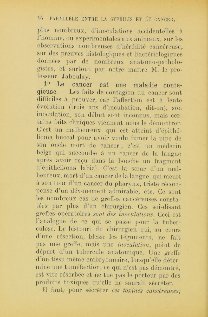 plus nombreux, d’inoculations accidentelles à l’homme, ou expérimentales aux animaux, sur les observations nombreuses d’hérédité cancéreuse, sur des preuves histologiques et bactériologiques données par de nombreux anatomo-patholo- gistes, et surtout par notre maître M. le pro- fesseur Jaboulay. 1° Le cancer est une maladie conta- gieuse. — Les faits de contagion du cancer sont difficiles à prouver, car l’affection est à lente évolution (trois ans d’incubation, dit-on), son inoculation, son début sont inconnus, mais cer- tains faits cliniques viennent nous le démontrer. C’est un malheureux qui est atteint d’épithé- lioma buccal pour avoir voulu fumer la pipe de son oncle mort de cancer ; c’est un médecin belge qui succombe à un cancer de la langue après avoir reçu dans la bouche un fragment d’épithélioma labial. C’est la sœur d’un mal- heureux, mort d’un cancer de la langue, qui meurt à son tour d’un cancer du pharynx, triste récom- pense d’un dévouement admirable, etc. Ce sont les nombreux cas de greffes cancéreuses consta- tées par plus d’un chirurgien. Ces soi-disant greffes opératoires sont des inoculations. Ceci est l’analogue de ce qui se passe pour la tuber- culose. Le bistouri du chirurgien qui, au cours d’une résection, blesse les téguments, no fait pas une greffe, mais une inoculation, point de départ d’un tubercule anatomique. Une greffe d’un tissu môme embryonnaire, lorsqu’elle déter- mine une tuméfaction, ce qui n’est pas démontré, est vite résorbée et ne tue pas le porteur par des produits toxiques qu’elle ne saurait sécréter. Il faut, pour sécréter ces toxines cancéreuses ;