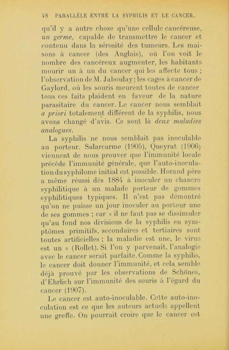 qu’il y a autre chose qu’une cellule cancéreuse, un germe, capable de transmettre le cancer et contenu dans la sérosité des tumeurs. Les mai- sons à cancer (des Anglais), où l’on voit le nombre des cancéreux augmenter, les habitants mourir un à un du cancer qui les affecte tous ; l’observation de M. Jaboulay ; les cages à cancer de Gaylord, où les souris meurent toutes de cancer tous ces faits plaident en faveur de la nature parasitaire du cancer. Le cancer nous semblait ci priori totalement différent de la syphilis, nous avons changé d’avis. Ce sont là deux maladies analogues. La syphilis ne nous semblait pas inoculable au porteur. Salarcarme (1905), Queyrat (1906) viennent de nous prouver que l’immunité locale précède l’immunité générale, que l’auto-inocula- tion du syphilome initial est possible. Horand père a même réussi dès 1884 à inoculer un chancre syphilitique à un malade porteur de gommes syphilitiques typiques. Il n’est pas démontré qu’on ne puisse un jour inoculer au porteur une de ses gommes ; car « il ne faut pas se dissimuler qu’au fond nos divisions de la syphilis en sym- ptômes primitifs, secondaires et tertiaires sont toutes artificielles ; la maladie est une, le virus est un » (Rollet). Si l’on y parvenait, l’analogie avec le cancer serait parfaite. Comme la syphilis, le cancer doit donner l’immunité, et cela semble déjà prouvé par les observations de Schônes, d’Ehrlich sur l’immunité des souris à l’égard du cancer (1907). Le cancer est auto-inoculable. Cette auto-ino- culation est ce que les auteurs actuels appellent une greffe. On pourrait croire que le cancer est