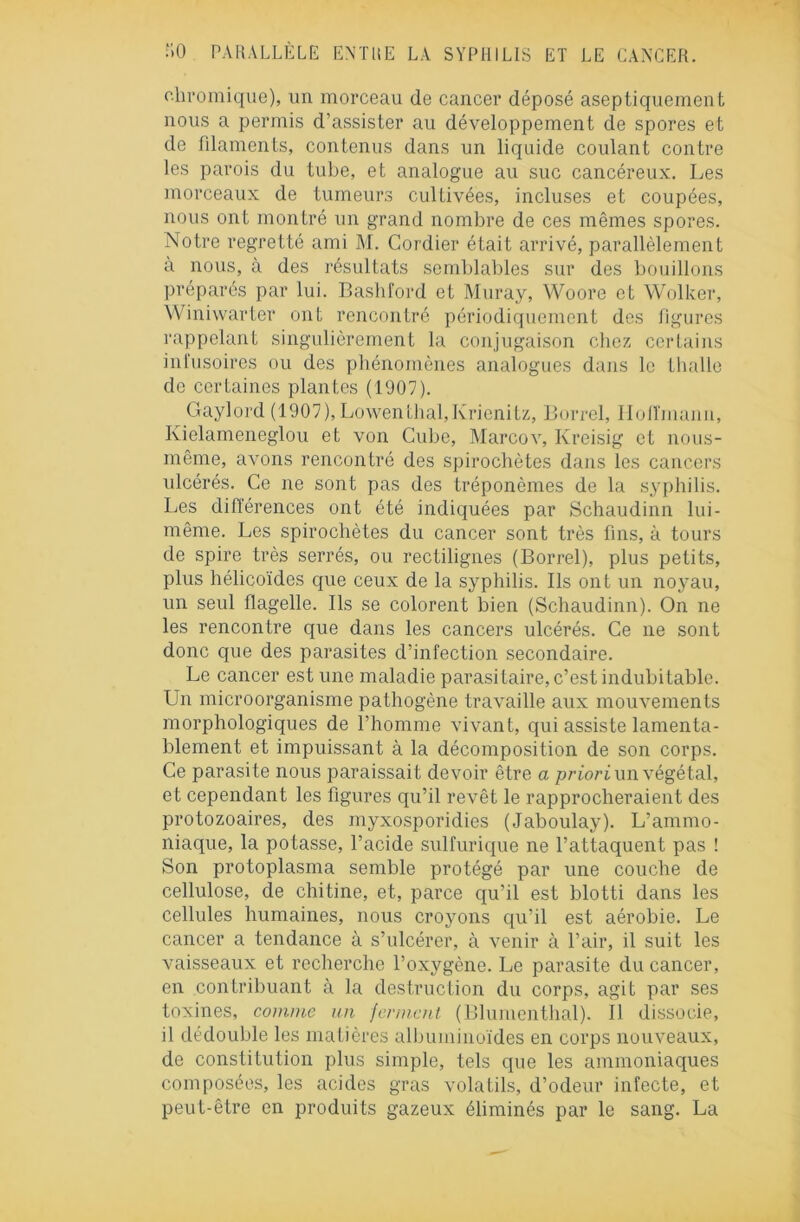 oliromique), un morceau de cancer déposé aseptiquement nous a permis d’assister au développement de spores et de filaments, contenus dans un liquide coulant contre les parois du tube, et analogue au suc cancéreux. Les morceaux de tumeurs cultivées, incluses et coupées, nous ont montré un grand nombre de ces mêmes spores. Notre regretté ami M. Cordier était arrivé, parallèlement à nous, à des résultats semblables sur des bouillons préparés par lui. Bashford et Muray, Woore et Wolker, Winiwarter ont rencontré périodiquement des figures rappelant singulièrement la conjugaison chez certains infusoires ou des phénomènes analogues dans le thalle de certaines plantes (1907). Gaylord (1907), Lowenthaï,Krienitz, Borrel, llolîmann, Kielameneglou et von Cube, Marcov, Kreisig et nous- même, avons rencontré des spirochètes dans les cancers ulcérés. Ce ne sont pas des tréponèmes de la syphilis. Les différences ont été indiquées par Schaudinn lui- même. Les spirochètes du cancer sont très fins, à tours de spire très serrés, ou rectilignes (Borrel), plus petits, plus hélicoïdes que ceux de la syphilis. Ils ont un noyau, un seul flagelle. Ils se colorent bien (Schaudinn). On ne les rencontre que dans les cancers ulcérés. Ce ne sont donc que des parasites d’infection secondaire. Le cancer est une maladie parasitaire, c’est indubitable. Un microorganisme pathogène travaille aux mouvements morphologiques de l’homme vivant, qui assiste lamenta- blement et impuissant à la décomposition de son corps. Ce parasite nous paraissait devoir être a priori un végétal, et cependant les figures qu’il revêt le rapprocheraient des protozoaires, des myxosporidies (Jaboulay). L’ammo- niaque, la potasse, l’acide sulfurique ne l’attaquent pas ! Son protoplasma semble protégé par une couche de cellulose, de chitine, et, parce qu’il est blotti dans les cellules humaines, nous croyons qu’il est aérobie. Le cancer a tendance à s’ulcérer, à venir à l’air, il suit les vaisseaux et recherche l’oxygène. Le parasite du cancer, en contribuant à la destruction du corps, agit par ses toxines, comme un jermcnt (Blumenthal). 11 dissocie, il dédouble les matières albuminoïdes en corps nouveaux, de constitution plus simple, tels que les ammoniaques composées, les acides gras volatils, d’odeur infecte, et peut-être en produits gazeux éliminés par le sang. La