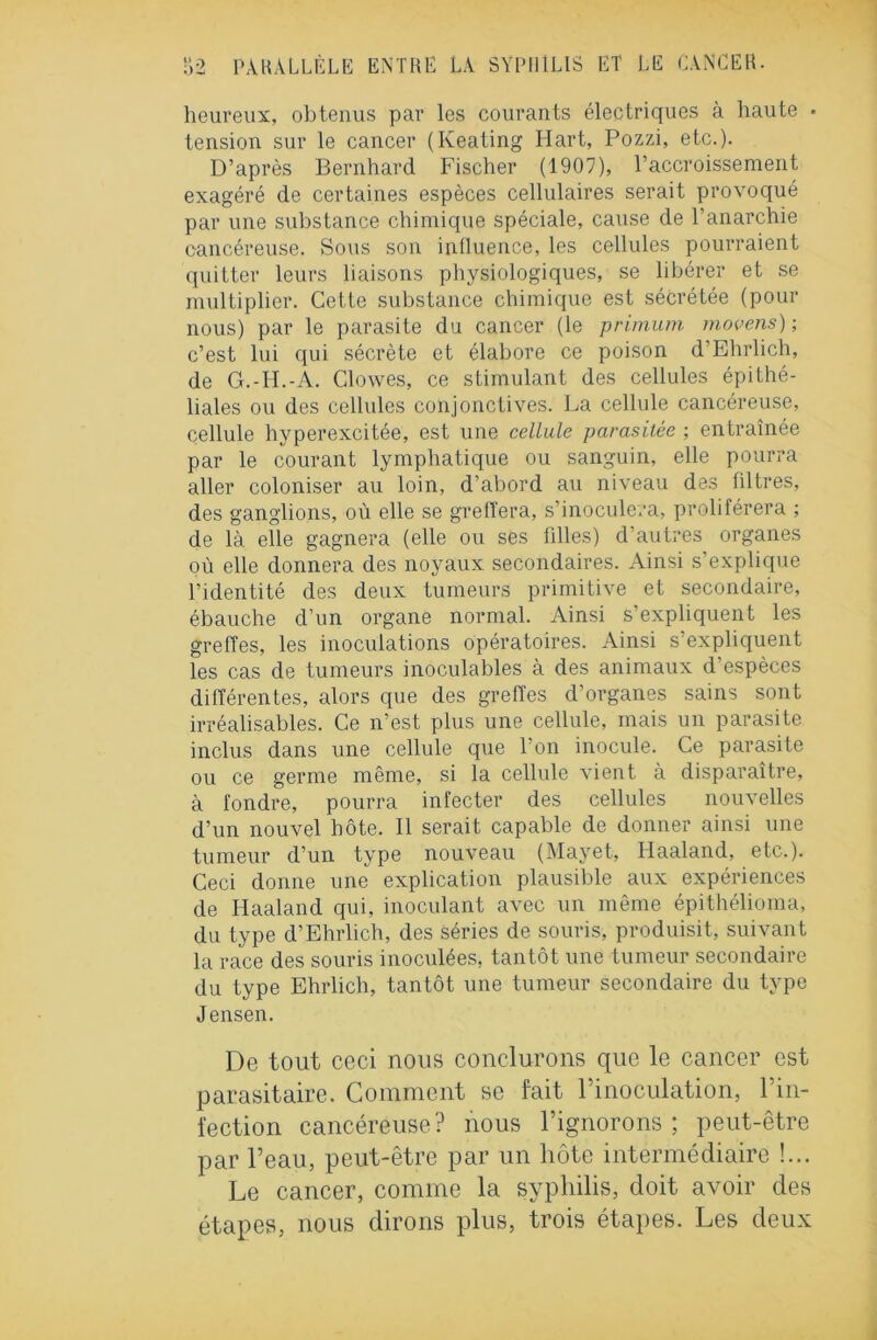 heureux, obtenus par les courants électriques à haute • tension sur le cancer (Keating Hart, Pozzi, etc.). D’après Bernhard Fischer (1907), l’accroissement exagéré de certaines espèces cellulaires serait provoqué par une substance chimique spéciale, cause de l’anarchie cancéreuse. Sous son influence, les cellules pourraient quitter leurs liaisons physiologiques, se libérer et se multiplier. Cette substance chimique est sécrétée (pour nous) par le parasite du cancer (le primum moyens) ; c’est lui qui sécrète et élabore ce poison d’Ehrlich, de G.-H.-A. Clowes, ce stimulant des cellules épithé- liales ou des cellules conjonctives. La cellule cancéreuse, cellule hyperexcitée, est une cellule parasitée ; entraînée par le courant lymphatique ou sanguin, elle pourra aller coloniser au loin, d’abord au niveau des filtres, des ganglions, où elle se greffera, s’inoculera, proliférera ; de là elle gagnera (elle ou ses fdles) d’autres organes où elle donnera des noyaux secondaires. Ainsi s’explique l’identité des deux tumeurs primitive et secondaire, ébauche d’un organe normal. Ainsi s’expliquent les greffes, les inoculations opératoires. Ainsi s’expliquent les cas de tumeurs inoculables à des animaux d espèces différentes, alors que des greffes d’organes sains sont irréalisables. Ce n’est plus une cellule, mais un parasite inclus dans une cellule que l’on inocule. Ce parasite ou ce germe même, si la cellule vient à disparaître, à fondre, pourra infecter des cellules nouvelles d’un nouvel hôte. Il serait capable de donner ainsi une tumeur d’un type nouveau (Mayet, Haaland, etc.). Ceci donne une explication plausible aux expériences de Haaland qui, inoculant avec un même épithélioma, du type d’Ehrlich, des séries de souris, produisit, suivant la race des souris inoculées, tantôt une tumeur secondaire du type Ehrlich, tantôt une tumeur secondaire du type Jensen. De tout ceci nous conclurons que le cancer est parasitaire. Comment se fait l’inoculation, l’in- fection cancéreuse? nous l’ignorons; peut-être par l’eau, peut-être par un hôte intermédiaire !... Le cancer, comme la syphilis, doit avoir des étapes, nous dirons plus, trois étapes. Les deux